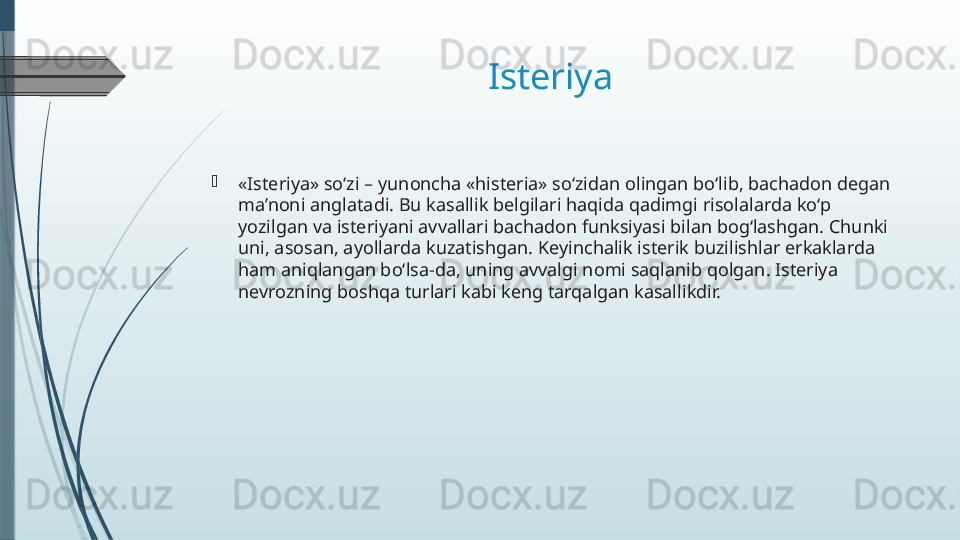 Isteriya 

«Isteriya» so‘zi – yunoncha «histeria» so‘zidan olingan bo‘lib, bachadon degan 
ma’noni anglatadi. Bu kasallik belgilari haqida qadimgi risolalarda ko‘p 
yozilgan va isteriyani avvallari bachadon funksiyasi bilan bog‘lashgan. Chunki 
uni, asosan, ayollarda kuzatishgan. Keyinchalik isterik buzilishlar erkaklarda 
ham aniqlangan bo‘lsa-da, uning avvalgi nomi saqlanib qolgan. Isteriya 
nevrozning boshqa turlari kabi keng tarqalgan kasallikdir.              