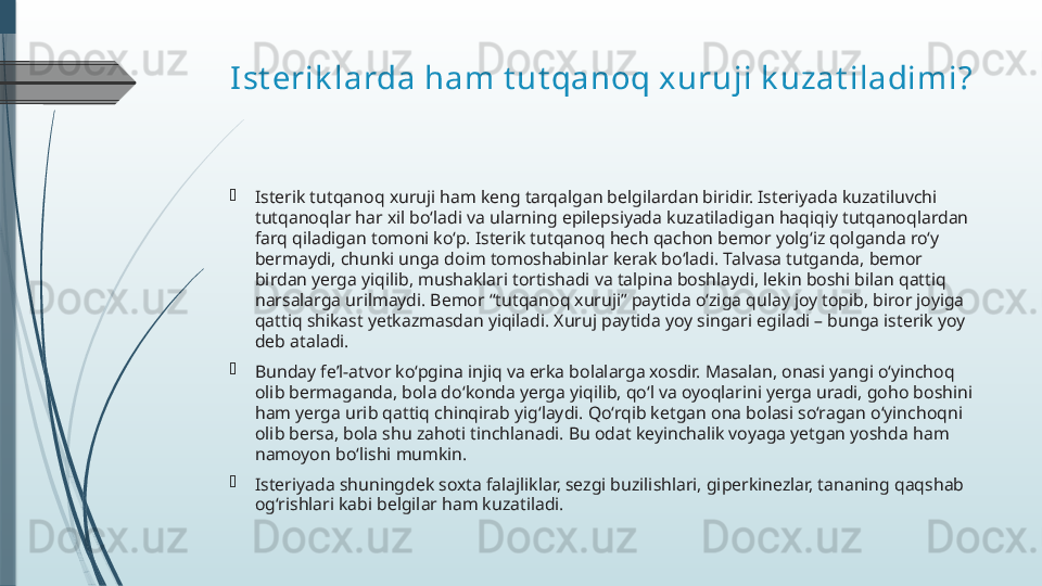 I st erik larda ham t ut qanoq xuruji k uzat iladimi?

Isterik tutqanoq xuruji ham keng tarqalgan belgilardan biridir. Isteriyada kuzatiluvchi 
tutqanoqlar har xil bo‘ladi va ularning epilepsiyada kuzatiladigan haqiqiy tutqanoqlardan 
farq qiladigan tomoni ko‘p. Isterik tutqanoq hech qachon bemor yolg‘iz qolganda ro‘y 
bermaydi, chunki unga doim tomoshabinlar kerak bo‘ladi. Talvasa tutganda, bemor 
birdan yerga yiqilib, mushaklari tortishadi va talpina boshlaydi, lekin boshi bilan qattiq 
narsalarga urilmaydi. Bemor “tutqanoq xuruji” paytida o‘ziga qulay joy topib, biror joyiga 
qattiq shikast yetkazmasdan yiqiladi. Xuruj paytida yoy singari egiladi – bunga isterik yoy 
deb ataladi.

Bunday fe’l-atvor ko‘pgina injiq va erka bolalarga xosdir. Masalan, onasi yangi o‘yinchoq 
olib bermaganda, bola do‘konda yerga yiqilib, qo‘l va oyoqlarini yerga uradi, goho boshini 
ham yerga urib qattiq chinqirab yig‘laydi. Qo‘rqib ketgan ona bolasi so‘ragan o‘yinchoqni 
olib bersa, bola shu zahoti tinchlanadi. Bu odat keyinchalik voyaga yetgan yoshda ham 
namoyon bo‘lishi mumkin.

Isteriyada shuningdek soxta falajliklar, sezgi buzilishlari, giperkinezlar, tananing qaqshab 
og‘rishlari kabi belgilar ham kuzatiladi.              