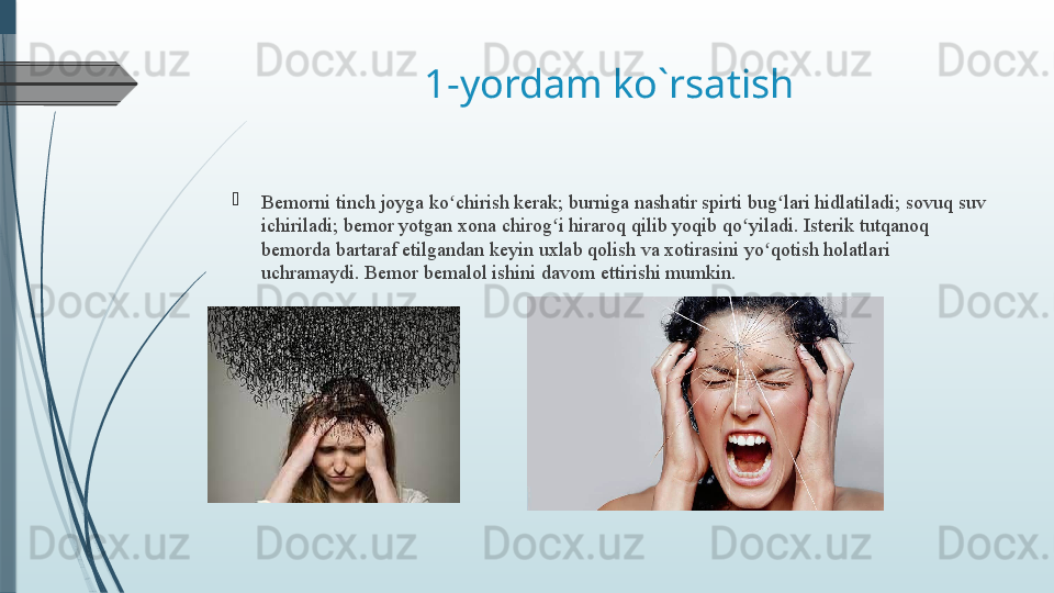 1-yordam ko`rsatish

B emorni tinch joyga ko chirish kerak; burniga nashatir spirti bug lari hidlatiladi; sovuq suv ʻ ʻ
ichiriladi; bemor yotgan xona chirog i hiraroq qilib yoqib qo yiladi. Isterik tutqanoq 	
ʻ ʻ
bemorda bartaraf etilgandan keyin uxlab qolish va xotirasini yo qotish holatlari 	
ʻ
uchramaydi. Bemor bemalol ishini davom ettirishi mumkin.              