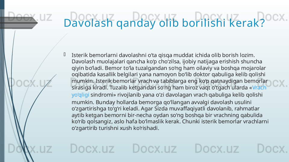 Dav olash qanday  olib borilishi k erak ?

Isterik bemorlarni davolashni o‘ta qisqa muddat ichida olib borish lozim. 
Davolash muolajalari qancha ko‘p cho‘zilsa, ijobiy natijaga erishish shuncha 
qiyin bo‘ladi. Bemor to‘la tuzalgandan so‘ng ham oilaviy va boshqa mojarolar 
oqibatida kasallik belgilari yana namoyon bo‘lib doktor qabuliga kelib qolishi 
mumkin. Isterik bemorlar vrach va tabiblarga eng ko‘p qatnaydigan bemorlar 
sirasiga kiradi. Tuzalib ketgandan so‘ng ham biroz vaqt o‘tgach ularda « Vrach  
yo‘qligi   sindromi » rivojlanib yana o‘zi davolagan vrach qabuliga kelib qolishi 
mumkin. Bunday hollarda bemorga qo‘llangan avvalgi davolash usulini 
o‘zgartirishga to‘g‘ri keladi. Agar Sizda muvaffaqiyatli davolanib, rahmatlar 
aytib ketgan bemorni bir-necha oydan so‘ng boshqa bir vrachning qabulida 
ko‘rib qolsangiz, aslo hafa bo‘lmaslik kerak. Chunki isterik bemorlar vrachlarni 
o‘zgartirib turishni xush ko‘rishadi.              