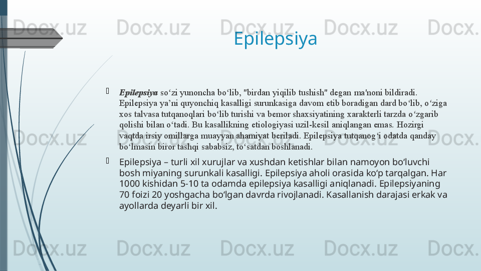 Epilepsiya 

Epilepsiya  so zi yunoncha bo lib, "birdan yiqilib tushish" deganʻ ʻ   ma'noni bildiradi. 
Epilepsiya ya’ni quyonchiq kasalligi surunkasiga davom etib boradigan dard bo lib, o ziga 	
ʻ ʻ
xos talvasa tutqanoqlari bo lib turishi va bemor shaxsiyatining xarakterli tarzda o zgarib 	
ʻ ʻ
qolishi bilan o tadi. Bu kasallikning etiologiyasi uzil-kesil aniqlangan emas. Hozirgi 	
ʻ
vaqtda irsiy omillarga muayyan ahamiyat beriladi. Epilepsiya tutqanog i odatda qanday 	
ʻ
bo lmasin biror tashqi sababsiz, to satdan boshlanadi.	
ʻ ʻ

Epilepsiya – turli xil xurujlar va xushdan ketishlar bilan namoyon bo‘luvchi 
bosh miyaning surunkali kasalligi. Epilepsiya aholi orasida ko‘p tarqalgan. Har 
1000 kishidan 5-10 ta odamda epilepsiya kasalligi aniqlanadi. Epilepsiyaning 
70 foizi 20 yoshgacha bo‘lgan davrda rivojlanadi. Kasallanish darajasi erkak va 
ayollarda deyarli bir xil.              