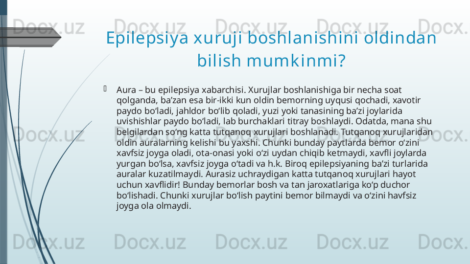 Epilepsiy a xuruji boshlanishini oldindan 
bilish mumk inmi?

Aura – bu epilepsiya xabarchisi. Xurujlar boshlanishiga bir necha soat 
qolganda, ba’zan esa bir-ikki kun oldin bemorning uyqusi qochadi, xavotir 
paydo bo‘ladi, jahldor bo‘lib qoladi, yuzi yoki tanasining ba’zi joylarida 
uvishishlar paydo bo‘ladi, lab burchaklari titray boshlaydi. Odatda, mana shu 
belgilardan so‘ng katta tutqanoq xurujlari boshlanadi. Tutqanoq xurujlaridan 
oldin auralarning kelishi bu yaxshi. Chunki bunday paytlarda bemor o‘zini 
xavfsiz joyga oladi, ota-onasi yoki o‘zi uydan chiqib ketmaydi, xavfli joylarda 
yurgan bo‘lsa, xavfsiz joyga o‘tadi va h.k. Biroq epilepsiyaning ba’zi turlarida 
auralar kuzatilmaydi. Aurasiz uchraydigan katta tutqanoq xurujlari hayot 
uchun xavflidir! Bunday bemorlar bosh va tan jaroxatlariga ko‘p duchor 
bo‘lishadi. Chunki xurujlar bo‘lish paytini bemor bilmaydi va o‘zini havfsiz 
joyga ola olmaydi.              