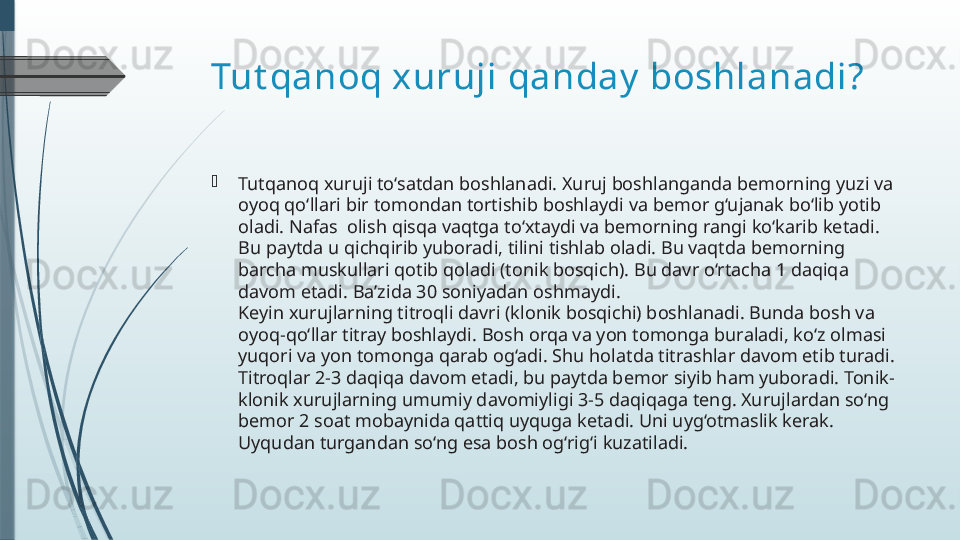 Tut qanoq xuruji qanday  boshlanadi?

Tutqanoq xuruji to‘satdan boshlanadi. Xuruj boshlanganda bemorning yuzi va 
oyoq qo‘llari bir tomondan tortishib boshlaydi va bemor g‘ujanak bo‘lib yotib 
oladi. Nafas  olish qisqa vaqtga to‘xtaydi va bemorning rangi ko‘karib ketadi. 
Bu paytda u qichqirib yuboradi, tilini tishlab oladi. Bu vaqtda bemorning 
barcha muskullari qotib qoladi (tonik bosqich). Bu davr o‘rtacha 1 daqiqa 
davom etadi. Ba’zida 30 soniyadan oshmaydi.
Keyin xurujlarning titroqli davri (klonik bosqichi) boshlanadi. Bunda bosh va 
oyoq-qo‘llar titray boshlaydi. Bosh orqa va yon tomonga buraladi, ko‘z olmasi 
yuqori va yon tomonga qarab og‘adi. Shu holatda titrashlar davom etib turadi. 
Titroqlar 2-3 daqiqa davom etadi, bu paytda bemor siyib ham yuboradi. Tonik-
klonik xurujlarning umumiy davomiyligi 3-5 daqiqaga teng. Xurujlardan so‘ng 
bemor 2 soat mobaynida qattiq uyquga ketadi. Uni uyg‘otmaslik kerak. 
Uyqudan turgandan so‘ng esa bosh og‘rig‘i kuzatiladi.              