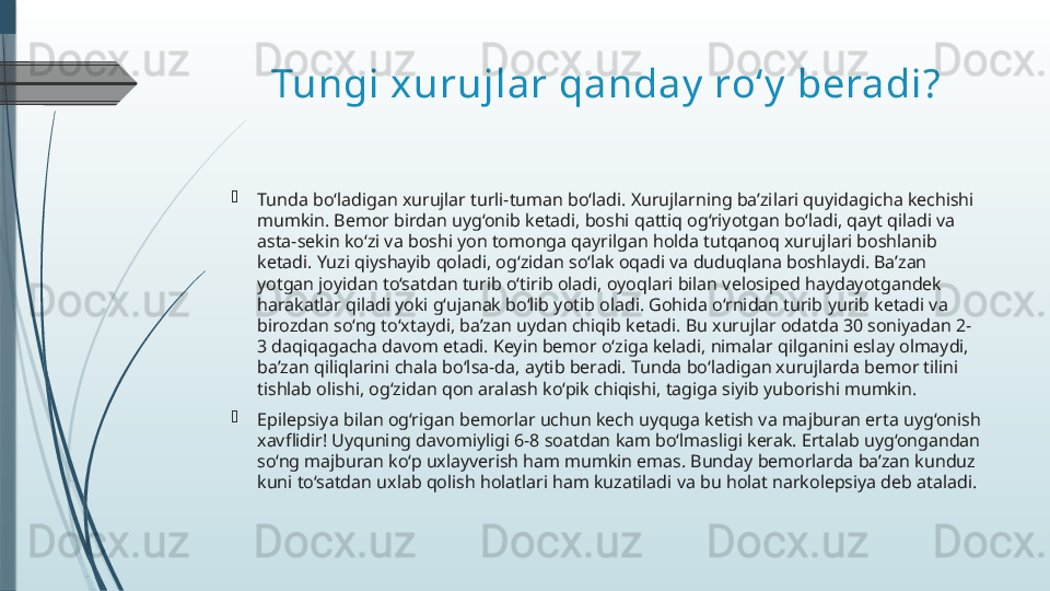 Tungi xurujlar qanday  ro‘y  beradi?

Tunda bo‘ladigan xurujlar turli-tuman bo‘ladi. Xurujlarning ba’zilari quyidagicha kechishi 
mumkin. Bemor birdan uyg‘onib ketadi, boshi qattiq og‘riyotgan bo‘ladi, qayt qiladi va 
asta-sekin ko‘zi va boshi yon tomonga qayrilgan holda tutqanoq xurujlari boshlanib 
ketadi. Yuzi qiyshayib qoladi, og‘zidan so‘lak oqadi va duduqlana boshlaydi. Ba’zan 
yotgan joyidan to‘satdan turib o‘tirib oladi, oyoqlari bilan velosiped haydayotgandek 
harakatlar qiladi yoki g‘ujanak bo‘lib yotib oladi. Gohida o‘rnidan turib yurib ketadi va 
birozdan so‘ng to‘xtaydi, ba’zan uydan chiqib ketadi. Bu xurujlar odatda 30 soniyadan 2-
3 daqiqagacha davom etadi. Keyin bemor o‘ziga keladi, nimalar qilganini eslay olmaydi, 
ba’zan qiliqlarini chala bo‘lsa-da, aytib beradi. Tunda bo‘ladigan xurujlarda bemor tilini 
tishlab olishi, og‘zidan qon aralash ko‘pik chiqishi, tagiga siyib yuborishi mumkin.

Epilepsiya bilan og‘rigan bemorlar uchun kech uyquga ketish va majburan erta uyg‘onish 
xavflidir! Uyquning davomiyligi 6-8 soatdan kam bo‘lmasligi kerak. Ertalab uyg‘ongandan 
so‘ng majburan ko‘p uxlayverish ham mumkin emas. Bunday bemorlarda ba’zan kunduz 
kuni to‘satdan uxlab qolish holatlari ham kuzatiladi va bu holat narkolepsiya deb ataladi.              