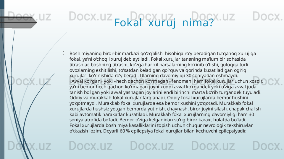 Fok al  xuruj  nima?

Bosh miyaning biror-bir markazi qo‘zg‘alishi hisobiga ro‘y beradigan tutqanoq xurujiga 
fokal, ya’ni o‘choqli xuruj deb aytiladi. Fokal xurujlar tananing ma’lum bir sohasida 
titrashlar, boshning titrashi, ko‘zga har xil narsalarning ko‘rinib o‘tishi, quloqqa turli 
ovozlarning eshitilishi, to‘satdan keladigan qo‘rquv va qorinda kuzatiladigan og‘riq 
xurujlari ko‘rinishida ro‘y beradi. Ularning davomiyligi 30 soniyadan oshmaydi.
«Avval ko‘rgan» yoki «hech qachon ko‘rmagan» fenomeni ham fokal xurujlar uchun xosdir, 
ya’ni bemor hech qachon ko‘rmagan joyni xuddi avval ko‘rgandek yoki o‘ziga avval juda 
tanish bo‘lgan yoki avval yashagan joylarini endi birinchi marta ko‘rib turgandek tuyuladi.
Oddiy va murakkab fokal xurujlar farqlanadi. Oddiy fokal xurujlarda bemor hushini 
yo‘qotmaydi. Murakkab fokal xurujlarda esa bemor xushini yo‘qotadi. Murakkab fokal 
xurujlarda hushsiz yotgan bemorda yutinish, chaynash, biror joyini silash, chapak chalish 
kabi avtomatik harakatlar kuzatiladi. Murakkab fokal xurujlarning davomiyligi ham 30 
soniya atrofida bo‘ladi. Bemor o‘ziga kelganidan so‘ng biroz karaxt holatda bo‘ladi.
Fokal xurujlarda bosh miya kasalliklarini topish uchun chuqur nevrologik tekshiruvlar 
o‘tkazish lozim. Deyarli 60 % epilepsiya fokal xurujlar bilan kechuvchi epilepsiyadir.              