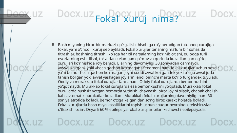 Fok al  xuruj  nima?
Bosh miyaning biror-bir markazi qo‘zg‘alishi hisobiga ro‘y beradigan tutqanoq xurujiga 
fokal, ya’ni o‘choqli xuruj deb aytiladi. Fokal xurujlar tananing ma’lum bir sohasida 
titrashlar, boshning titrashi, ko‘zga har xil narsalarning ko‘rinib o‘tishi, quloqqa turli 
ovozlarning eshitilishi, to‘satdan keladigan qo‘rquv va qorinda kuzatiladigan og‘riq 
xurujlari ko‘rinishida ro‘y beradi. Ularning davomiyligi 30 soniyadan oshmaydi.
«Avval ko‘rgan» yoki «hech qachon ko‘rmagan» fenomeni ham fokal xurujlar uchun xosdir, 
ya’ni bemor hech qachon ko‘rmagan joyni xuddi avval ko‘rgandek yoki o‘ziga avval juda 
tanish bo‘lgan yoki avval yashagan joylarini endi birinchi marta ko‘rib turgandek tuyuladi.
Oddiy va murakkab fokal xurujlar farqlanadi. Oddiy fokal xurujlarda bemor hushini 
yo‘qotmaydi. Murakkab fokal xurujlarda esa bemor xushini yo‘qotadi. Murakkab fokal 
xurujlarda hushsiz yotgan bemorda yutinish, chaynash, biror joyini silash, chapak chalish 
kabi avtomatik harakatlar kuzatiladi. Murakkab fokal xurujlarning davomiyligi ham 30 
soniya atrofida bo‘ladi. Bemor o‘ziga kelganidan so‘ng biroz karaxt holatda bo‘ladi.
Fokal xurujlarda bosh miya kasalliklarini topish uchun chuqur nevrologik tekshiruvlar 
o‘tkazish lozim. Deyarli 60 % epilepsiya fokal xurujlar bilan kechuvchi epilepsiyadir.