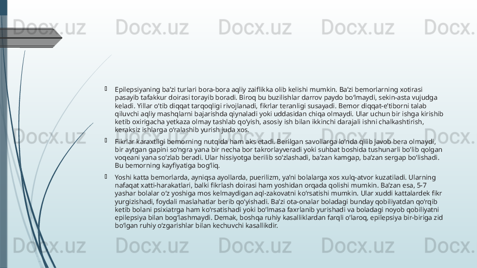 
Epilepsiyaning ba’zi turlari bora-bora aqliy zaiflikka olib kelishi mumkin. Ba’zi bemorlarning xotirasi 
pasayib tafakkur doirasi torayib boradi. Biroq bu buzilishlar darrov paydo bo‘lmaydi, sekin-asta vujudga 
keladi. Yillar o‘tib diqqat tarqoqligi rivojlanadi, fikrlar teranligi susayadi. Bemor diqqat-e’tiborni talab 
qiluvchi aqliy mashqlarni bajarishda qiynaladi yoki uddasidan chiqa olmaydi. Ular uchun bir ishga kirishib 
ketib oxirigacha yetkaza olmay tashlab qo‘yish, asosiy ish bilan ikkinchi darajali ishni chalkashtirish, 
keraksiz ishlarga o‘ralashib yurish juda xos.

Fikrlar karaxtligi bemorning nutqida ham aks etadi. Berilgan savollarga lo‘nda qilib javob bera olmaydi, 
bir aytgan gapini so‘ngra yana bir necha bor takrorlayveradi yoki suhbat boshida tushunarli bo‘lib qolgan 
voqeani yana so‘zlab beradi. Ular hissiyotga berilib so‘zlashadi, ba’zan kamgap, ba’zan sergap bo‘lishadi. 
Bu bemorning kayfiyatiga bog‘liq.

Yoshi katta bemorlarda, ayniqsa ayollarda, puerilizm, ya’ni bolalarga xos xulq-atvor kuzatiladi. Ularning 
nafaqat xatti-harakatlari, balki fikrlash doirasi ham yoshidan orqada qolishi mumkin. Ba’zan esa, 5-7 
yashar bolalar o‘z yoshiga mos kelmaydigan aql-zakovatni ko‘rsatishi mumkin. Ular xuddi kattalardek fikr 
yurgizishadi, foydali maslahatlar berib qo‘yishadi. Ba’zi ota-onalar boladagi bunday qobiliyatdan qo‘rqib 
ketib bolani psixiatrga ham ko‘rsatishadi yoki bo‘lmasa faxrlanib yurishadi va boladagi noyob qobiliyatni 
epilepsiya bilan bog‘lashmaydi. Demak, boshqa ruhiy kasalliklardan farqli o‘laroq, epilepsiya bir-biriga zid 
bo‘lgan ruhiy o‘zgarishlar bilan kechuvchi kasallikdir.              