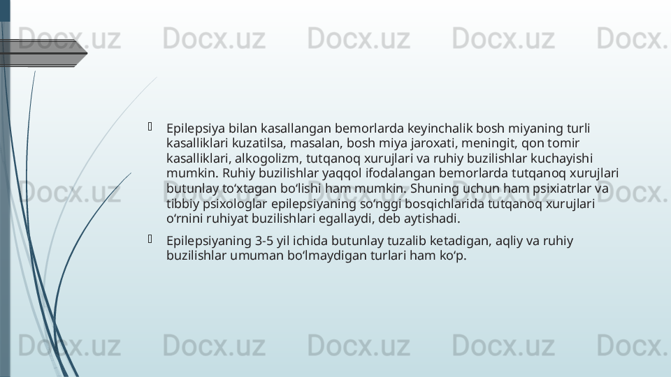 
Epilepsiya bilan kasallangan bemorlarda keyinchalik bosh miyaning turli 
kasalliklari kuzatilsa, masalan, bosh miya jaroxati, meningit, qon tomir 
kasalliklari, alkogolizm, tutqanoq xurujlari va ruhiy buzilishlar kuchayishi 
mumkin. Ruhiy buzilishlar yaqqol ifodalangan bemorlarda tutqanoq xurujlari 
butunlay to‘xtagan bo‘lishi ham mumkin. Shuning uchun ham psixiatrlar va 
tibbiy psixologlar epilepsiyaning so‘nggi bosqichlarida tutqanoq xurujlari 
o‘rnini ruhiyat buzilishlari egallaydi, deb aytishadi.

Epilepsiyaning 3-5 yil ichida butunlay tuzalib ketadigan, aqliy va ruhiy 
buzilishlar umuman bo‘lmaydigan turlari ham ko‘p.              