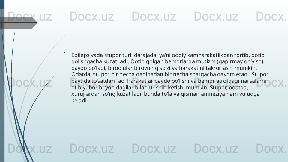 
Epilepsiyada stupor turli darajada, ya’ni oddiy kamharakatlikdan tortib, qotib 
qolishgacha kuzatiladi. Qotib qolgan bemorlarda mutizm (gapirmay qo‘yish) 
paydo bo‘ladi, biroq ular birovning so‘zi va harakatini takrorlashi mumkin. 
Odatda, stupor bir necha daqiqadan bir necha soatgacha davom etadi. Stupor 
paytida to‘satdan faol harakatlar paydo bo‘lishi va bemor atrofdagi narsalarni 
otib yuborib, yonidagilar bilan urishib ketishi mumkin. Stupor, odatda, 
xurujlardan so‘ng kuzatiladi, bunda to‘la va qisman amneziya ham vujudga 
keladi.              