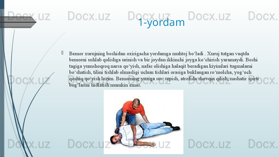 1-yordam
Bemor xurujning boshidan oxirigacha yordamga muhtoj bo ladi . Xuruj tutgan vaqtda ʻ
bemorni ushlab qolishga urinish va bir joydan ikkinchi joyga ko chirish yaramaydi. Boshi 	
ʻ
tagiga yumshoqroq narsa qo yish, nafas olishiga halaqit beradigan kiyimlari tugmalarni 	
ʻ
bo shatish, tilini tishlab olmasligi uchun tishlari orasiga buklangan ro molcha, yog och 	
ʻ ʻ ʻ
qoshiq qo yish lozim. Bemorning yuziga suv sepish, atrofida shovqin qilish, nashatir spirti 	
ʻ
bug larini hidlatish mumkin emas.	
ʻ