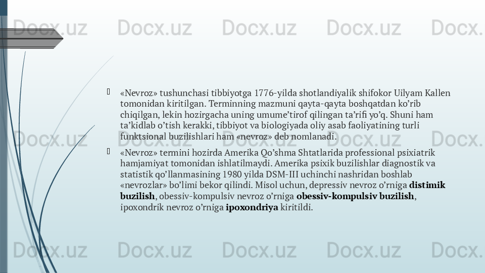  

«Nevroz» tushunchasi tibbiyotga 1776-yilda shotlandiyalik shifokor Uilyam Kallen 
tomonidan kiritilgan. Terminning mazmuni qayta-qayta boshqatdan ko’rib 
chiqilgan, lekin hozirgacha uning umume’tirof qilingan ta’rifi yo’q. Shuni ham 
ta’kidlab o’tish kerakki, tibbiyot va biologiyada oliy asab faoliyatining turli 
funktsional buzilishlari ham «nevroz» deb nomlanadi.

«Nevroz» termini hozirda Amerika Qo’shma Shtatlarida professional psixiatrik 
hamjamiyat tomonidan ishlatilmaydi. Amerika psixik buzilishlar diagnostik va 
statistik qo’llanmasining 1980 yilda DSM-III uchinchi nashridan boshlab 
«nevrozlar» bo’limi bekor qilindi. Misol uchun, depressiv nevroz o’rniga  distimik 
buzilish , obessiv-kompulsiv nevroz o’rniga  obessiv-kompulsiv buzilish , 
ipoxondrik nevroz o’rniga  ipoxondriya  kiritildi.              