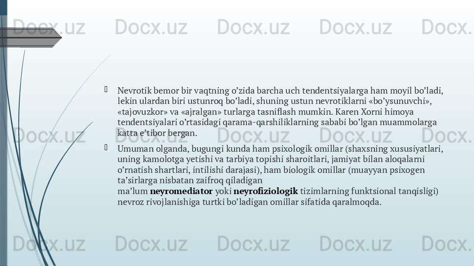 
Nevrotik bemor bir vaqtning o’zida barcha uch tendentsiyalarga ham moyil bo’ladi, 
lekin ulardan biri ustunroq bo’ladi, shuning ustun nevrotiklarni «bo’ysunuvchi», 
«tajovuzkor» va «ajralgan» turlarga tasniflash mumkin. Karen Xorni himoya 
tendentsiyalari o’rtasidagi qarama-qarshiliklarning sababi bo’lgan muammolarga 
katta e’tibor bergan.

Umuman olganda, bugungi kunda ham psixologik omillar (shaxsning xususiyatlari, 
uning kamolotga yetishi va tarbiya topishi sharoitlari, jamiyat bilan aloqalarni 
o’rnatish shartlari, intilishi darajasi), ham biologik omillar (muayyan psixogen 
ta’sirlarga nisbatan zaifroq qiladigan 
ma’lum  neyromediator  yoki  neyrofiziologik  tizimlarning funktsional tanqisligi) 
nevroz rivojlanishiga turtki bo’ladigan omillar sifatida qaralmoqda.              