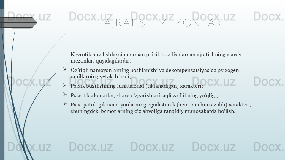 AJ R ATI SH  M EZONLAR I

Nevrotik buzilishlarni umuman psixik buzilishlardan ajratishning asosiy 
mezonlari quyidagilardir:

Og’riqli namoyonlarning boshlanishi va dekompensatsiyasida psixogen 
omillarning yetakchi roli;

Psixik buzilishning funktsional (tiklanadigan) xarakteri;

Psixotik alomatlar, shaxs o’zgarishlari, aqli zaiflikning yo’qligi;

Psixopatologik namoyonlarning egodistonik (bemor uchun azobli) xarakteri, 
shuningdek, bemorlarning o’z ahvoliga tanqidiy munosabatda bo’lish.              