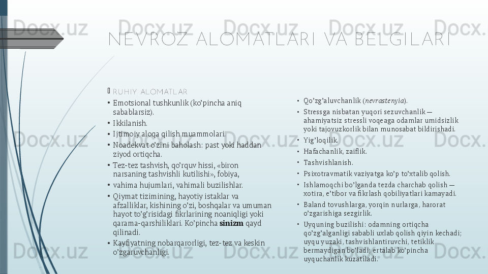 NEVROZ ALOM ATLAR I  VA B ELGI LAR I

R U H I Y  ALOM ATL AR
•
Emotsional tushkunlik (ko’pincha aniq 
sabablarsiz).
•
Ikkilanish.
•
Ijtimoiy aloqa qilish muammolari.
•
Noadekvat o’zini baholash: past yoki haddan 
ziyod ortiqcha.
•
Tez-tez tashvish, qo’rquv hissi, «biron 
narsaning tashvishli kutilishi», fobiya,
•
vahima hujumlari, vahimali buzilishlar.
•
Qiymat tizimining, hayotiy istaklar va 
afzalliklar, kishining o’zi, boshqalar va umuman 
hayot to’g’risidagi fikrlarining noaniqligi yoki 
qarama-qarshiliklari. Ko’pincha  sinizm  qayd 
qilinadi.
•
Kayfiyatning nobarqarorligi, tez-tez va keskin 
o’zgaruvchanligi. •
Qo’zg’aluvchanlik ( nevrastenyia ).
•
Stressga nisbatan yuqori sezuvchanlik — 
ahamiyatsiz stressli voqeaga odamlar umidsizlik 
yoki tajovuzkorlik bilan munosabat bildirishadi.
•
Yig’loqilik.
•
Hafachanlik, zaiflik.
•
Tashvishlanish.
•
Psixotravmatik vaziyatga ko’p to’xtalib qolish.
•
Ishlamoqchi bo’lganda tezda charchab qolish — 
xotira, e’tibor va fikrlash qobiliyatlari kamayadi.
•
Baland tovushlarga, yorqin nurlarga, harorat 
o’zgarishiga sezgirlik.
•
Uyquning buzilishi: odamning ortiqcha 
qo’zg’alganligi sababli uxlab qolish qiyin kechadi; 
uyqu yuzaki, tashvishlantiruvchi, tetiklik 
bermaydigan bo’ladi; ertalab ko’pincha 
uyquchanlik kuzatiladi.              