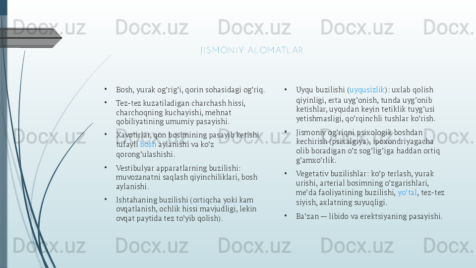 •
Bosh, yurak og’rig’i, qorin sohasidagi og’riq.
•
Tez-tez kuzatiladigan charchash hissi, 
charchoqning kuchayishi, mehnat 
qobiliyatining umumiy pasayishi.
•
Xavotirlar, qon bosimining pasayib ketishi 
tufayli  bosh  aylanishi  va ko’z 
qorong’ulashishi.
•
Vestibulyar apparatlarning buzilishi: 
muvozanatni saqlash qiyinchiliklari, bosh 
aylanishi.
•
Ishtahaning buzilishi (ortiqcha yoki kam 
ovqatlanish, ochlik hissi mavjudligi, lekin 
ovqat paytida tez to’yib qolish). • Uyqu buzilishi ( uyqusizlik ): uxlab qolish 
qiyinligi, erta uyg’onish, tunda uyg’onib 
ketishlar, uyqudan keyin tetiklik tuyg’usi 
yetishmasligi, qo’rqinchli tushlar ko’rish.
•
Jismoniy og’riqni psixologik boshdan 
kechirish (psixalgiya), ipoxondriyagacha 
olib boradigan o’z sog’lig’iga haddan ortiq 
g’amxo’rlik.
•
Vegetativ buzilishlar: ko’p terlash, yurak 
urishi, arterial bosimning o’zgarishlari, 
me’da faoliyatining buzilishi,  yo’tal , tez-tez 
siyish, axlatning suyuqligi.
•
Ba’zan — libido va erektsiyaning pasayishi. 
J I SM ONI Y  ALOM ATLAR              