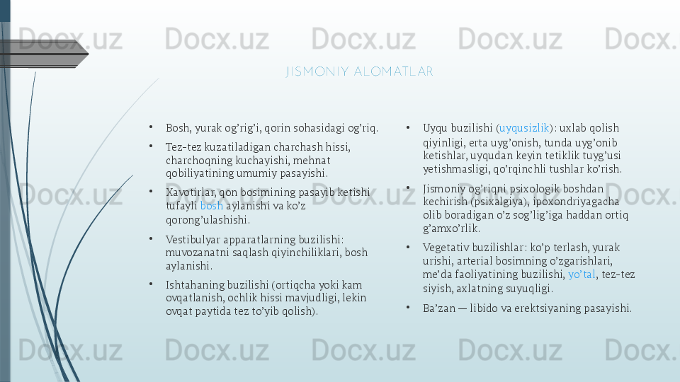 •
Bosh, yurak og’rig’i, qorin sohasidagi og’riq.
•
Tez-tez kuzatiladigan charchash hissi, 
charchoqning kuchayishi, mehnat 
qobiliyatining umumiy pasayishi.
•
Xavotirlar, qon bosimining pasayib ketishi 
tufayli  bosh  aylanishi  va ko’z 
qorong’ulashishi.
•
Vestibulyar apparatlarning buzilishi: 
muvozanatni saqlash qiyinchiliklari, bosh 
aylanishi.
•
Ishtahaning buzilishi (ortiqcha yoki kam 
ovqatlanish, ochlik hissi mavjudligi, lekin 
ovqat paytida tez to’yib qolish). • Uyqu buzilishi ( uyqusizlik ): uxlab qolish 
qiyinligi, erta uyg’onish, tunda uyg’onib 
ketishlar, uyqudan keyin tetiklik tuyg’usi 
yetishmasligi, qo’rqinchli tushlar ko’rish.
•
Jismoniy og’riqni psixologik boshdan 
kechirish (psixalgiya), ipoxondriyagacha 
olib boradigan o’z sog’lig’iga haddan ortiq 
g’amxo’rlik.
•
Vegetativ buzilishlar: ko’p terlash, yurak 
urishi, arterial bosimning o’zgarishlari, 
me’da faoliyatining buzilishi,  yo’tal , tez-tez 
siyish, axlatning suyuqligi.
•
Ba’zan — libido va erektsiyaning pasayishi. 
J I SM ONI Y  ALOM ATLAR