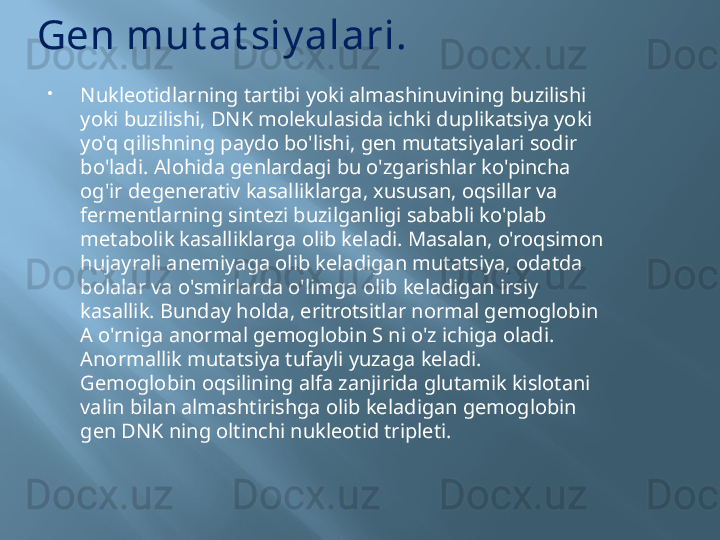 Gen mut at siy alari.

Nukleotidlarning tartibi yoki almashinuvining buzilishi 
yoki buzilishi, DNK molekulasida ichki duplikatsiya yoki 
yo'q qilishning paydo bo'lishi, gen mutatsiyalari sodir 
bo'ladi. Alohida genlardagi bu o'zgarishlar ko'pincha 
og'ir degenerativ kasalliklarga, xususan, oqsillar va 
fermentlarning sintezi buzilganligi sababli ko'plab 
metabolik kasalliklarga olib keladi. Masalan, o'roqsimon 
hujayrali anemiyaga olib keladigan mutatsiya, odatda 
bolalar va o'smirlarda o'limga olib keladigan irsiy 
kasallik. Bunday holda, eritrotsitlar normal gemoglobin 
A o'rniga anormal gemoglobin S ni o'z ichiga oladi. 
Anormallik mutatsiya tufayli yuzaga keladi.
Gemoglobin oqsilining alfa zanjirida glutamik kislotani 
valin bilan almashtirishga olib keladigan gemoglobin 
gen DNK ning oltinchi nukleotid tripleti. 