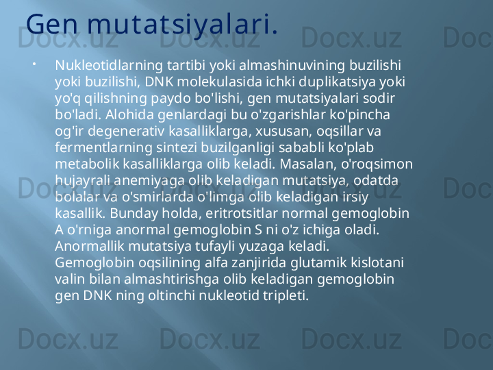 Gen mut at siy alari.
Nukleotidlarning tartibi yoki almashinuvining buzilishi 
yoki buzilishi, DNK molekulasida ichki duplikatsiya yoki 
yo'q qilishning paydo bo'lishi, gen mutatsiyalari sodir 
bo'ladi. Alohida genlardagi bu o'zgarishlar ko'pincha 
og'ir degenerativ kasalliklarga, xususan, oqsillar va 
fermentlarning sintezi buzilganligi sababli ko'plab 
metabolik kasalliklarga olib keladi. Masalan, o'roqsimon 
hujayrali anemiyaga olib keladigan mutatsiya, odatda 
bolalar va o'smirlarda o'limga olib keladigan irsiy 
kasallik. Bunday holda, eritrotsitlar normal gemoglobin 
A o'rniga anormal gemoglobin S ni o'z ichiga oladi. 
Anormallik mutatsiya tufayli yuzaga keladi.
Gemoglobin oqsilining alfa zanjirida glutamik kislotani 
valin bilan almashtirishga olib keladigan gemoglobin 
gen DNK ning oltinchi nukleotid tripleti.