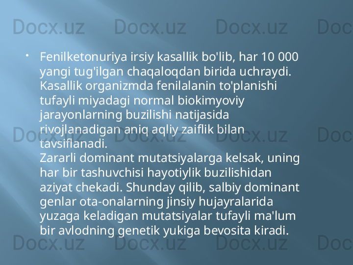 
Fenilketonuriya irsiy kasallik bo'lib, har 10 000 
yangi tug'ilgan chaqaloqdan birida uchraydi. 
Kasallik organizmda fenilalanin to'planishi 
tufayli miyadagi normal biokimyoviy 
jarayonlarning buzilishi natijasida 
rivojlanadigan aniq aqliy zaiflik bilan 
tavsiflanadi.
Zararli dominant mutatsiyalarga kelsak, uning 
har bir tashuvchisi hayotiylik buzilishidan 
aziyat chekadi. Shunday qilib, salbiy dominant 
genlar ota-onalarning jinsiy hujayralarida 
yuzaga keladigan mutatsiyalar tufayli ma'lum 
bir avlodning genetik yukiga bevosita kiradi. 