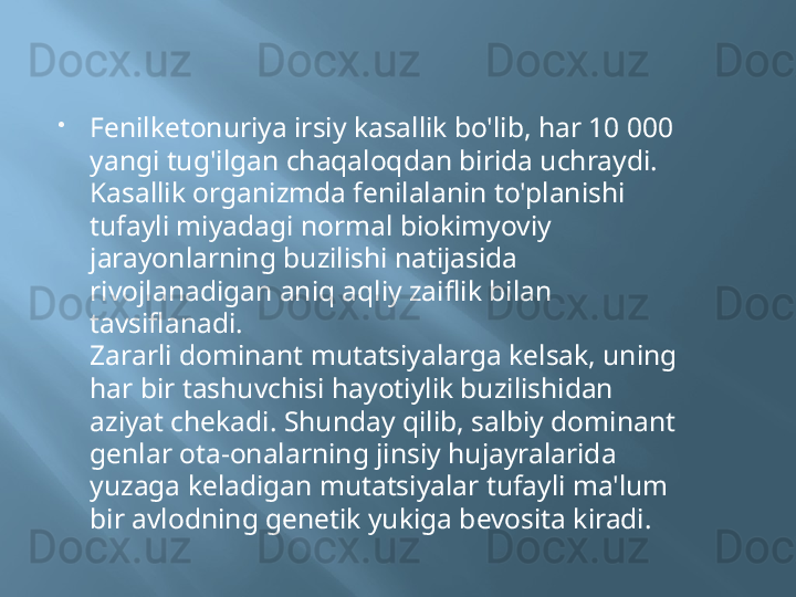 
Fenilketonuriya irsiy kasallik bo'lib, har 10 000 
yangi tug'ilgan chaqaloqdan birida uchraydi. 
Kasallik organizmda fenilalanin to'planishi 
tufayli miyadagi normal biokimyoviy 
jarayonlarning buzilishi natijasida 
rivojlanadigan aniq aqliy zaiflik bilan 
tavsiflanadi.
Zararli dominant mutatsiyalarga kelsak, uning 
har bir tashuvchisi hayotiylik buzilishidan 
aziyat chekadi. Shunday qilib, salbiy dominant 
genlar ota-onalarning jinsiy hujayralarida 
yuzaga keladigan mutatsiyalar tufayli ma'lum 
bir avlodning genetik yukiga bevosita kiradi.