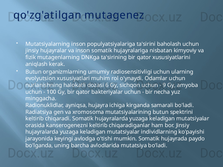 qo'zg'at ilgan mut agenez

Mutatsiyalarning inson populyatsiyalariga ta'sirini baholash uchun 
jinsiy hujayralar va inson somatik hujayralariga nisbatan kimyoviy va 
fizik mutagenlarning DNKga ta'sirining bir qator xususiyatlarini 
aniqlash kerak.

Butun organizmlarning umumiy radiosensitivligi uchun ularning 
evolyutsion xususiyatlari muhim rol o'ynaydi. Odamlar uchun 
nurlanishning halokatli dozasi 6 Gy, sichqon uchun - 9 Gy, amyoba 
uchun - 100 Gy, bir qator bakteriyalar uchun - bir necha yuz 
minggacha.
Radionuklidlar, ayniqsa, hujayra ichiga kirganda samarali bo'ladi. 
Radiatsiya gen va xromosoma mutatsiyalarining butun spektrini 
keltirib chiqaradi. Somatik hujayralarda yuzaga keladigan mutatsiyalar 
orasida kanserogenezni keltirib chiqaradiganlar ham bor. Jinsiy 
hujayralarda yuzaga keladigan mutatsiyalar individlarning ko'payishi 
jarayonida keyingi avlodga o'tishi mumkin. Somatik hujayrada paydo 
bo'lganda, uning barcha avlodlarida mutatsiya bo'ladi. 