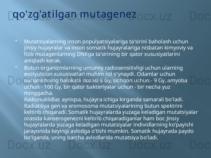 qo'zg'at ilgan mut agenez
Mutatsiyalarning inson populyatsiyalariga ta'sirini baholash uchun 
jinsiy hujayralar va inson somatik hujayralariga nisbatan kimyoviy va 
fizik mutagenlarning DNKga ta'sirining bir qator xususiyatlarini 
aniqlash kerak.
Butun organizmlarning umumiy radiosensitivligi uchun ularning 
evolyutsion xususiyatlari muhim rol o'ynaydi. Odamlar uchun 
nurlanishning halokatli dozasi 6 Gy, sichqon uchun - 9 Gy, amyoba 
uchun - 100 Gy, bir qator bakteriyalar uchun - bir necha yuz 
minggacha.
Radionuklidlar, ayniqsa, hujayra ichiga kirganda samarali bo'ladi. 
Radiatsiya gen va xromosoma mutatsiyalarining butun spektrini 
keltirib chiqaradi. Somatik hujayralarda yuzaga keladigan mutatsiyalar 
orasida kanserogenezni keltirib chiqaradiganlar ham bor. Jinsiy 
hujayralarda yuzaga keladigan mutatsiyalar individlarning ko'payishi 
jarayonida keyingi avlodga o'tishi mumkin. Somatik hujayrada paydo 
bo'lganda, uning barcha avlodlarida mutatsiya bo'ladi.