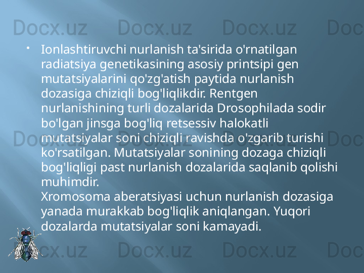 
Ionlashtiruvchi nurlanish ta'sirida o'rnatilgan 
radiatsiya genetikasining asosiy printsipi gen 
mutatsiyalarini qo'zg'atish paytida nurlanish 
dozasiga chiziqli bog'liqlikdir. Rentgen 
nurlanishining turli dozalarida Drosophilada sodir 
bo'lgan jinsga bog'liq retsessiv halokatli 
mutatsiyalar soni chiziqli ravishda o'zgarib turishi 
ko'rsatilgan. Mutatsiyalar sonining dozaga chiziqli 
bog'liqligi past nurlanish dozalarida saqlanib qolishi 
muhimdir.
Xromosoma aberatsiyasi uchun nurlanish dozasiga 
yanada murakkab bog'liqlik aniqlangan. Yuqori 
dozalarda mutatsiyalar soni kamayadi. 