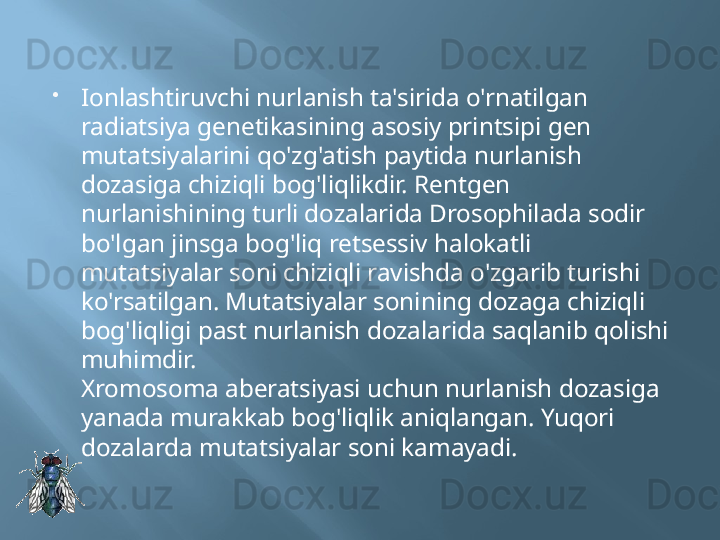 
Ionlashtiruvchi nurlanish ta'sirida o'rnatilgan 
radiatsiya genetikasining asosiy printsipi gen 
mutatsiyalarini qo'zg'atish paytida nurlanish 
dozasiga chiziqli bog'liqlikdir. Rentgen 
nurlanishining turli dozalarida Drosophilada sodir 
bo'lgan jinsga bog'liq retsessiv halokatli 
mutatsiyalar soni chiziqli ravishda o'zgarib turishi 
ko'rsatilgan. Mutatsiyalar sonining dozaga chiziqli 
bog'liqligi past nurlanish dozalarida saqlanib qolishi 
muhimdir.
Xromosoma aberatsiyasi uchun nurlanish dozasiga 
yanada murakkab bog'liqlik aniqlangan. Yuqori 
dozalarda mutatsiyalar soni kamayadi.