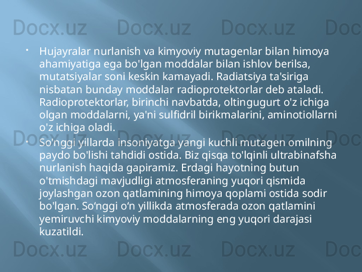 
Hujayralar nurlanish va kimyoviy mutagenlar bilan himoya 
ahamiyatiga ega bo'lgan moddalar bilan ishlov berilsa, 
mutatsiyalar soni keskin kamayadi. Radiatsiya ta'siriga 
nisbatan bunday moddalar radioprotektorlar deb ataladi. 
Radioprotektorlar, birinchi navbatda, oltingugurt o'z ichiga 
olgan moddalarni, ya'ni sulfidril birikmalarini, aminotiollarni 
o'z ichiga oladi.

So'nggi yillarda insoniyatga yangi kuchli mutagen omilning 
paydo bo'lishi tahdidi ostida. Biz qisqa to'lqinli ultrabinafsha 
nurlanish haqida gapiramiz. Erdagi hayotning butun 
o'tmishdagi mavjudligi atmosferaning yuqori qismida 
joylashgan ozon qatlamining himoya qoplami ostida sodir 
bo'lgan. So‘nggi o‘n yillikda atmosferada ozon qatlamini 
yemiruvchi kimyoviy moddalarning eng yuqori darajasi 
kuzatildi. 