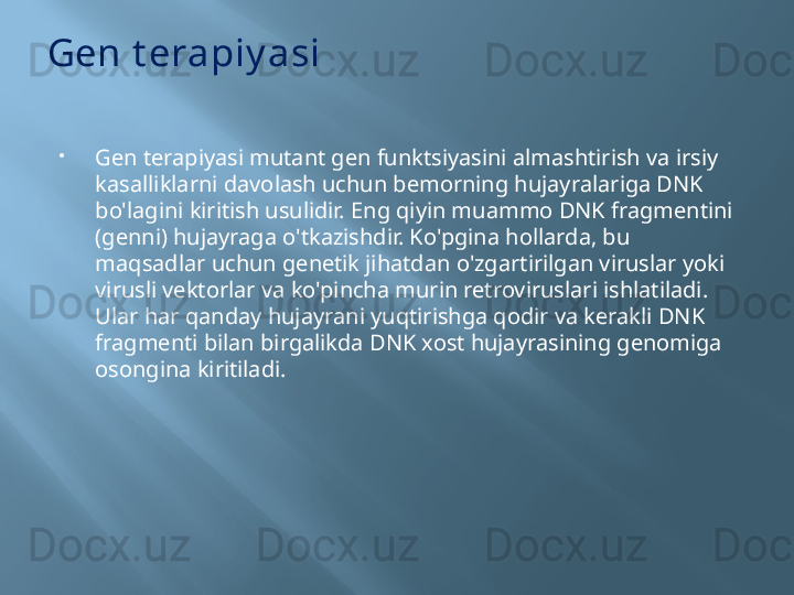 Gen t erapiy asi

Gen terapiyasi mutant gen funktsiyasini almashtirish va irsiy 
kasalliklarni davolash uchun bemorning hujayralariga DNK 
bo'lagini kiritish usulidir. Eng qiyin muammo DNK fragmentini 
(genni) hujayraga o'tkazishdir. Ko'pgina hollarda, bu 
maqsadlar uchun genetik jihatdan o'zgartirilgan viruslar yoki 
virusli vektorlar va ko'pincha murin retroviruslari ishlatiladi. 
Ular har qanday hujayrani yuqtirishga qodir va kerakli DNK 
fragmenti bilan birgalikda DNK xost hujayrasining genomiga 
osongina kiritiladi. 