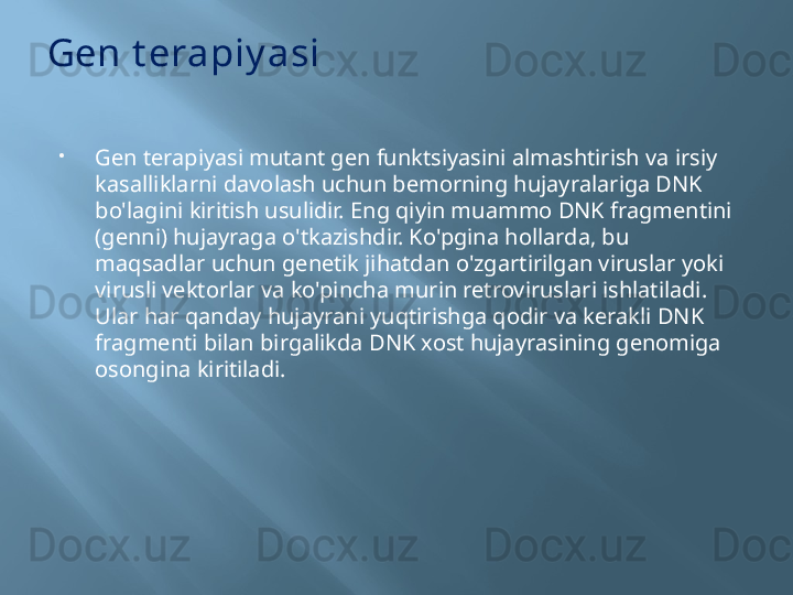 Gen t erapiy asi
Gen terapiyasi mutant gen funktsiyasini almashtirish va irsiy 
kasalliklarni davolash uchun bemorning hujayralariga DNK 
bo'lagini kiritish usulidir. Eng qiyin muammo DNK fragmentini 
(genni) hujayraga o'tkazishdir. Ko'pgina hollarda, bu 
maqsadlar uchun genetik jihatdan o'zgartirilgan viruslar yoki 
virusli vektorlar va ko'pincha murin retroviruslari ishlatiladi. 
Ular har qanday hujayrani yuqtirishga qodir va kerakli DNK 
fragmenti bilan birgalikda DNK xost hujayrasining genomiga 
osongina kiritiladi.
