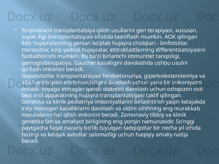 
To'qimalarni transplantatsiya qilish usullarini gen terapiyasi, xususan, 
suyak iligi transplantatsiyasi sifatida tasniflash mumkin. AOK qilingan 
ildiz hujayralarining genlari ko'plab hujayra chiziqlari - limfotsitlar, 
monositlar, ko'p yadroli hujayralar, etitroblastlarning differentsiatsiyasini 
faollashtirishi mumkin. Bu ba'zi birlamchi immunitet tanqisligi, 
gemoglobinopatiya, Gaucher kasalligini davolashda ushbu usulni 
qo'llash imkonini beradi.
Gepatotsitlar transplantatsiyasi fenilketonuriya, giperkolesterolemiya va 
alfa-I-antitripsin etishmovchiligini davolash uchun yana bir imkoniyatni 
ochadi. Voyaga etmagan qandli diabetni davolash uchun oshqozon osti 
bezi orol apparatining hujayra transplantatsiyasi taklif qilingan.
Genetika va klinik pediatriya imkoniyatlarini birlashtirish yaqin kelajakda 
irsiy monogen kasalliklarni davolash va oldini olishning eng murakkab 
masalalarini hal qilish imkonini beradi. Zamonaviy tibbiy va klinik 
genetika fan va amaliyot birligining eng yorqin namunasidir. So'nggi 
paytgacha faqat nazariy bo'lib tuyulgan tadqiqotlar bir necha yil ichida 
hozirgi va kelajak avlodlar salomatligi uchun haqiqiy amaliy natija 
beradi. 