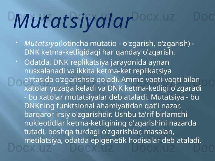 Mut at siyalar

Mut at siy a (lotincha mutatio - o'zgarish, o'zgarish) - 
DNK ketma-ketligidagi har qanday o'zgarish.

Odatda, DNK replikatsiya jarayonida aynan 
nusxalanadi va ikkita ketma-ket replikatsiya 
o'rtasida o'zgarishsiz qoladi. Ammo vaqti-vaqti bilan 
xatolar yuzaga keladi va DNK ketma-ketligi o'zgaradi 
- bu xatolar mutatsiyalar deb ataladi. Mutatsiya - bu 
DNKning funktsional ahamiyatidan qat'i nazar, 
barqaror irsiy o'zgarishdir. Ushbu ta'rif birlamchi 
nukleotidlar ketma-ketligining o'zgarishini nazarda 
tutadi, boshqa turdagi o'zgarishlar, masalan, 
metilatsiya, odatda epigenetik hodisalar deb ataladi. 