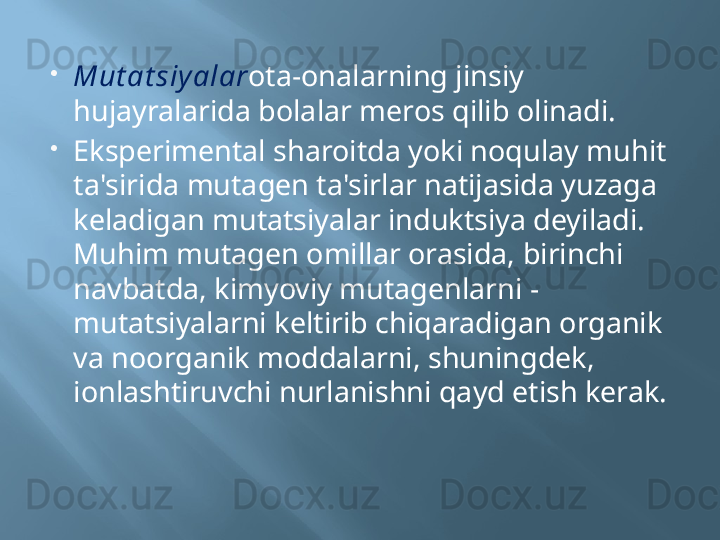 
Mut at siy alar ota-onalarning jinsiy 
hujayralarida bolalar meros qilib olinadi.

Eksperimental sharoitda yoki noqulay muhit 
ta'sirida mutagen ta'sirlar natijasida yuzaga 
keladigan mutatsiyalar induktsiya deyiladi. 
Muhim mutagen omillar orasida, birinchi 
navbatda, kimyoviy mutagenlarni - 
mutatsiyalarni keltirib chiqaradigan organik 
va noorganik moddalarni, shuningdek, 
ionlashtiruvchi nurlanishni qayd etish kerak. 