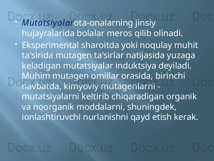 
Mut at siy alar ota-onalarning jinsiy 
hujayralarida bolalar meros qilib olinadi.
Eksperimental sharoitda yoki noqulay muhit 
ta'sirida mutagen ta'sirlar natijasida yuzaga 
keladigan mutatsiyalar induktsiya deyiladi. 
Muhim mutagen omillar orasida, birinchi 
navbatda, kimyoviy mutagenlarni - 
mutatsiyalarni keltirib chiqaradigan organik 
va noorganik moddalarni, shuningdek, 
ionlashtiruvchi nurlanishni qayd etish kerak.