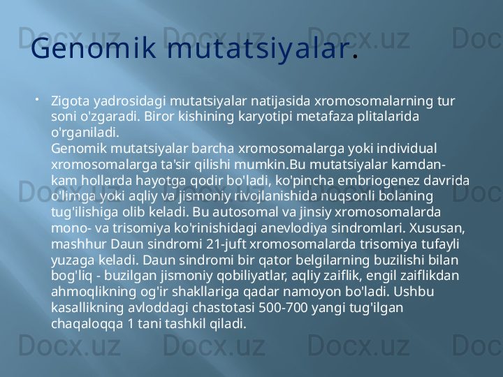 Genomik  mut at siy alar .

Zigota yadrosidagi mutatsiyalar natijasida xromosomalarning tur 
soni o'zgaradi. Biror kishining karyotipi metafaza plitalarida 
o'rganiladi.
Genomik mutatsiyalar barcha xromosomalarga yoki individual 
xromosomalarga ta'sir qilishi mumkin.Bu mutatsiyalar kamdan-
kam hollarda hayotga qodir bo'ladi, ko'pincha embriogenez davrida 
o'limga yoki aqliy va jismoniy rivojlanishida nuqsonli bolaning 
tug'ilishiga olib keladi. Bu autosomal va jinsiy xromosomalarda 
mono- va trisomiya ko'rinishidagi anevlodiya sindromlari. Xususan, 
mashhur Daun sindromi 21-juft xromosomalarda trisomiya tufayli 
yuzaga keladi. Daun sindromi bir qator belgilarning buzilishi bilan 
bog'liq - buzilgan jismoniy qobiliyatlar, aqliy zaiflik, engil zaiflikdan 
ahmoqlikning og'ir shakllariga qadar namoyon bo'ladi. Ushbu 
kasallikning avloddagi chastotasi 500-700 yangi tug'ilgan 
chaqaloqqa 1 tani tashkil qiladi. 