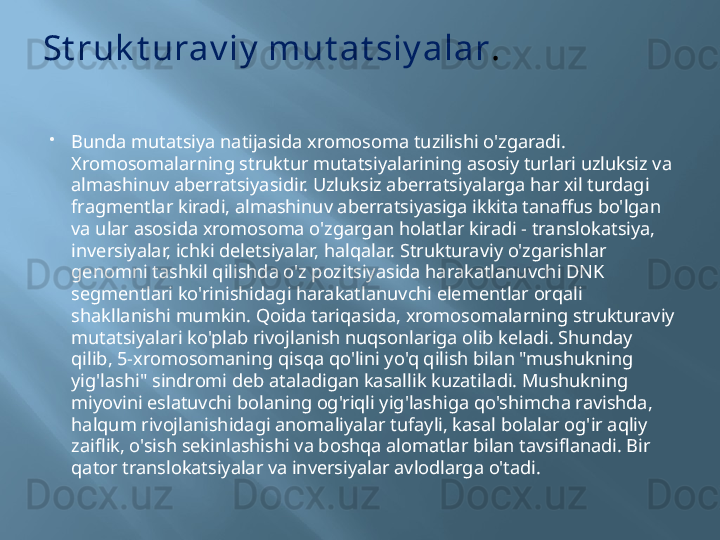 St ruk t urav iy  mut at siy alar .

Bunda mutatsiya natijasida xromosoma tuzilishi o'zgaradi. 
Xromosomalarning struktur mutatsiyalarining asosiy turlari uzluksiz va 
almashinuv aberratsiyasidir. Uzluksiz aberratsiyalarga har xil turdagi 
fragmentlar kiradi, almashinuv aberratsiyasiga ikkita tanaffus bo'lgan 
va ular asosida xromosoma o'zgargan holatlar kiradi - translokatsiya, 
inversiyalar, ichki deletsiyalar, halqalar. Strukturaviy o'zgarishlar 
genomni tashkil qilishda o'z pozitsiyasida harakatlanuvchi DNK 
segmentlari ko'rinishidagi harakatlanuvchi elementlar orqali 
shakllanishi mumkin. Qoida tariqasida, xromosomalarning strukturaviy 
mutatsiyalari ko'plab rivojlanish nuqsonlariga olib keladi. Shunday 
qilib, 5-xromosomaning qisqa qo'lini yo'q qilish bilan "mushukning 
yig'lashi" sindromi deb ataladigan kasallik kuzatiladi. Mushukning 
miyovini eslatuvchi bolaning og'riqli yig'lashiga qo'shimcha ravishda, 
halqum rivojlanishidagi anomaliyalar tufayli, kasal bolalar og'ir aqliy 
zaiflik, o'sish sekinlashishi va boshqa alomatlar bilan tavsiflanadi. Bir 
qator translokatsiyalar va inversiyalar avlodlarga o'tadi. 