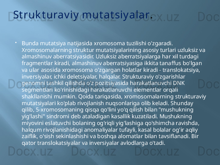 St ruk t urav iy  mut at siy alar .
Bunda mutatsiya natijasida xromosoma tuzilishi o'zgaradi. 
Xromosomalarning struktur mutatsiyalarining asosiy turlari uzluksiz va 
almashinuv aberratsiyasidir. Uzluksiz aberratsiyalarga har xil turdagi 
fragmentlar kiradi, almashinuv aberratsiyasiga ikkita tanaffus bo'lgan 
va ular asosida xromosoma o'zgargan holatlar kiradi - translokatsiya, 
inversiyalar, ichki deletsiyalar, halqalar. Strukturaviy o'zgarishlar 
genomni tashkil qilishda o'z pozitsiyasida harakatlanuvchi DNK 
segmentlari ko'rinishidagi harakatlanuvchi elementlar orqali 
shakllanishi mumkin. Qoida tariqasida, xromosomalarning strukturaviy 
mutatsiyalari ko'plab rivojlanish nuqsonlariga olib keladi. Shunday 
qilib, 5-xromosomaning qisqa qo'lini yo'q qilish bilan "mushukning 
yig'lashi" sindromi deb ataladigan kasallik kuzatiladi. Mushukning 
miyovini eslatuvchi bolaning og'riqli yig'lashiga qo'shimcha ravishda, 
halqum rivojlanishidagi anomaliyalar tufayli, kasal bolalar og'ir aqliy 
zaiflik, o'sish sekinlashishi va boshqa alomatlar bilan tavsiflanadi. Bir 
qator translokatsiyalar va inversiyalar avlodlarga o'tadi.