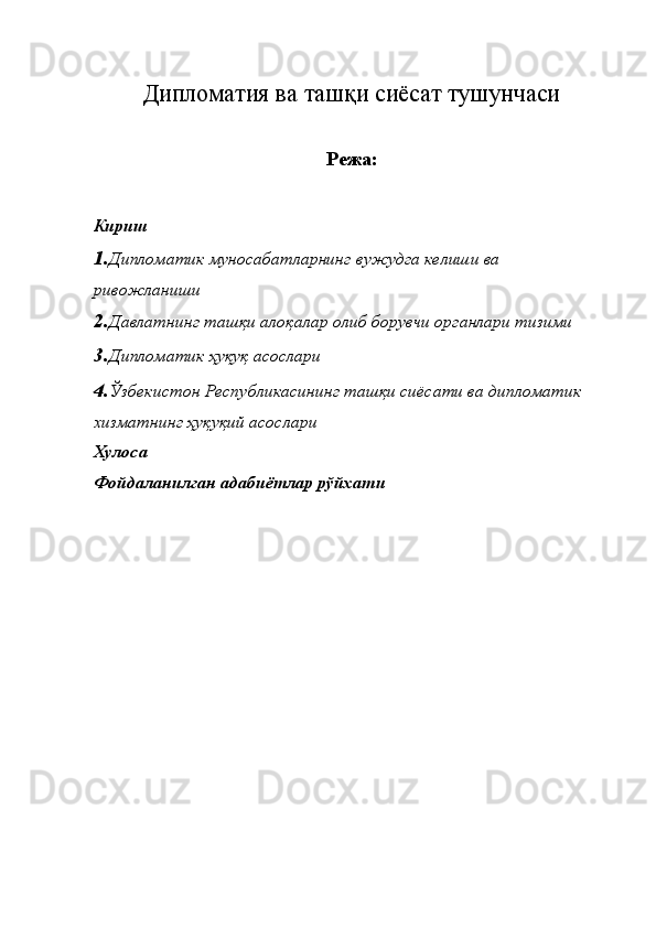 Дипломатия ва ташқи сиёсат тушунчаси
 
Режа: 
Кириш 
1. Дипломатик муносабатларнинг вужудга келиши ва 
ривожланиши 
2. Давлатнинг ташқи алоқалар олиб борувчи органлари тизими 
3. Дипломатик ҳуқуқ асослари 
4. Ўзбекистон Республикасининг ташқи сиёсати ва дипломатик 
хизматнинг ҳуқуқий асослари 
Хулоса 
Фойдаланилган адабиётлар рўйхати 
 
 
 
  