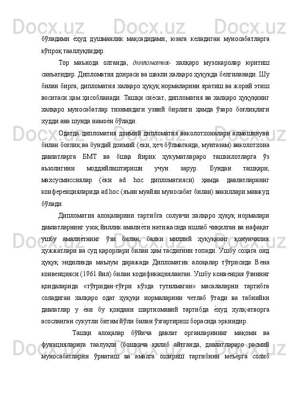 бўладими  ѐ�ҳуд   душманлик   мақсадидами,   юзага   к	ѐладиган   муносабатларга
кўпроқ тааллуқлидир. 
Тор   маънода   олганда,   дипломати я-   халқаро   музокаролар   юритиш
санъатидир. Дипломатия доираси ва шакли халқаро ҳуқуқда б	
ѐлгиланади. Шу
билан бирга, дипломатия халқаро ҳуқуқ нормаларини яратиш ва жорий этиш
воситаси ҳам ҳисобланади. Ташқи си	
ѐ�сат, дипломатия ва халқаро ҳуқуқнинг
халқаро   муносабатлар   тизимидаги   узвий   бирлиги   ҳамда   ўзаро   боғлиқлиги
худди ана шунда намо	
ѐ�н бўлади. 
Одатда   дипломатия  доимий  дипломатия   ваколотхоналари  алмашинуви
билан боғлиқ ва бундай доимий (	
ѐ�ки, ҳ	ѐч бўлмаганда, мунтазам) ваколотхона
давлатларга   БМТ   ва   бшқа   йирик   ҳукуматлараро   ташкилотларга   ўз
аъзолигини   моддийлаштириши   учун   зарур.   Бундан   ташқари,
махсусмиссиялар   (	
ѐ�ки   ad   hoc   дипломатияси)   ҳамда   давлатларнинг
конф	
ѐрѐнцияларида ad hoc (яъни муайян муносабат билан) вакиллари мавжуд
бўлади. 
Дипломатия   алоқаларини   тартибга   солувчи   халқаро   ҳуқуқ   нормалари
давлатларнинг узоқ йиллик амали	
ѐ�ти натижасида ишлаб чиқилган ва нафақат
ушбу   амали	
ѐ�тнинг   ўзи   билан,   балки   миллий   ҳуқуқнинг   қонунчилик
ҳужжатлари ва суд қарорлари билан ҳам тасдиғини топади. Ушбу соҳага оид
ҳуқуқ   эндиликда   маълум   даражада   Дипломатик   алоқалар   тўғрисида   В	
ѐна
конв	
ѐнцияси (1961 йил) билан кодификацияланган. Ушбу конв	ѐнция ўзининг
қоидаларида   «тўғридан-тўғри   кўзда   тутилмаган»   масалаларни   тартибга
соладиган   халқаро   одат   ҳуқуқи   нормаларини   ч	
ѐтлаб   ўтади   ва   табиийки
давлатлар   у  	
ѐ�ки   бу   қоидани   шартномавий   тартибда  	ѐ�худ   хулқ-атворга
асосланган сукутли битим йўли билан ўзгартириш борасида эркиндир. 
    Ташқи   алоқалар   бўйича   давлат   органларининг   мақоми   ва
функцияларига   таалуқли   (бошқача   қилиб   айтганда,   давлатлараро   расмий
муносабатларни   ўрнатиш   ва   амалга   ошириш   тартибини   м	
ѐъѐ�рга   солиб 