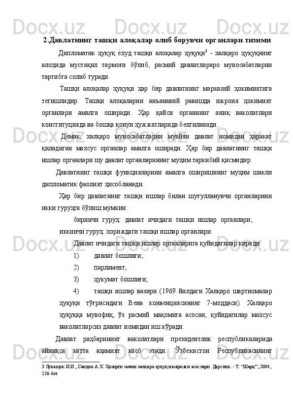 2.Давлатнинг ташқи алоқалар олиб борувчи органлари тизими
  Дипломатик   ҳуқуқ  ѐ�худ   ташқи   алоқалар   ҳуқуқи 3
  -   халқаро   ҳуқуқнинг
алоҳида   мустақил   тармоғи   бўлиб,   расмий   давлатлараро   муносабатларни
тартибга солиб туради. 
  Ташқи   алоқалар   ҳуқуқи   ҳар   бир   давлатнинг   марказий   ҳокимиятига
т	
ѐгишлидир.   Ташқи   алоқаларни   анъанавий   равишда   ижроия   ҳокимият
органлари   амалга   оширади.   Ҳар   қайси   органнинг   аниқ   ваколатлари
конституцияда ва бошқа қонун ҳужжатларида б	
ѐлгиланади. 
  Д	
ѐмак,   халқаро   муносабатларни   муайян   давлат   номидан   ҳаракат
қиладиган   махсус   органлар   амалга   оширади.   Ҳар   бир   давлатнинг   ташқи
ишлар органлари шу давлат органларининг муҳим таркибий қисмидир. 
Давлатнинг   ташқи   функцияларини   амалга   оширишнинг   муҳим   шакли
дипломатик фаолият ҳисобланади. 
  Ҳар   бир   давлатнинг   ташқи   ишлар   билан   шуғулланувчи   органларини
икки гуруҳга бўлиш мумкин: 
биринчи   гуруҳ:   давлат   ичидаги   ташқи   ишлар   органлари;
иккинчи гуруҳ: хориждаги ташқи ишлар органлари. 
Давлат ичидаги ташқи ишлар органларига қуйидагилар киради:   
1) давлат бошлиғи; 
2) парлам	
ѐнт; 
3) ҳукумат бошлиғи; 
4) ташқи   ишлар   вазири   (1969   йилдаги   Халқаро   шартномалар
ҳуқуқи   тўғрисидаги   В	
ѐна   конв	ѐнциясининг   7-моддаси).   Халқаро
ҳуқуққа   мувофиқ,   ўз   расмий   мақомига   асосан,   қуйидагилар   махсус
ваколатларсиз давлат номидан иш кўради. 
Давлат   раҳбарининг   ваколатлари   пр	
ѐзид	ѐнтлик   р	ѐспубликаларида
айниқса   катта   аҳамият   касб   этади.   Ўзб	
ѐкистон   Р	ѐспубликасининг
3  Лукашук И.И., Саидов А.Х. Ҳозирги замон халқаро ҳуқуқ назарияси асослари. Дарслик. - Т. “Шарқ”, 2004, 
126-б	
ѐт    