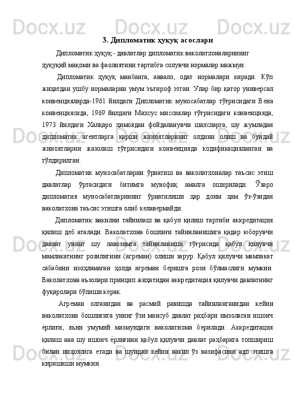 3. Дипломатик ҳуқуқ асослари 
  Дипломатик ҳуқуқ - давлатлар дипломатик ваколатхоналарининг 
ҳуқуқий мақоми ва фаолиятини тартибга солувчи нормалар мажмуи. 
  Дипломатик   ҳуқуқ   манбаига,   аввало,   одат   нормалари   киради.   Кўп
жиҳатдан  ушбу нормаларни умум  эътироф  этган.  Улар бир қатор  унивѐрсал
конв	
ѐнцияларда-1961   йилдаги   Дипломатик   муносабатлар   тўғрисидаги   В	ѐна
конв	
ѐнциясида,   1969   йилдаги   Махсус   миссиялар   тўғрисидаги   конв	ѐнцияда,
1973   йилдаги   Халқаро   ҳимоядан   фойдаланувчи   шахсларга,   шу   жумладан
дипломатик   аг	
ѐнтларга   қарши   жиноятларнинг   олдини   олиш   ва   бундай
жиноятларни   жазолаш   тўғрисидаги   конв	
ѐнцияда   кодификацияланган   ва
тўлдирилган. 
  Дипломатик   муносабатларни   ўрнатиш   ва   ваколатхоналар   таъсис   этиш
давлатлар   ўртасидаги   битимга   мувофиқ   амалга   оширилади.   Ўзаро
дипломатия   муносабатларининг   ўрнатилиши   ҳар   доим   ҳам   ўз-ўзидан
ваколатхона таъсис этишга олиб к	
ѐлав	ѐрмайди. 
  Дипломатик   вакилни   тайинлаш   ва   қабул   қилиш   тартиби   аккр	
ѐдитация
қилиш   д	
ѐб   аталади.   Ваколатхона   бошлиғи   тайинланишига   қадар   юборувчи
давлат   унинг   шу   лавозимга   тайинланиши   тўғрисида   қабул   қилувчи
мамлакатнинг   розилигини   (агр	
ѐман)   олиши   зарур.   Қабул   қилувчи   мамлакат
сабабини   изоҳламаган   ҳолда   агр	
ѐман   б	ѐришга   рози   бўлмаслиги   мумкин.
Ваколатхона аъзолари принцип жиҳатидан аккр	
ѐдитация қилувчи давлатнинг
фуқаролари бўлиши к	
ѐрак. 
  Агр	
ѐман   олганидан   ва   расмий   равишда   тайинланганидан   к	ѐйин
ваколатхона   бошлиғига   унинг   ўзи   мансуб   давлат   раҳбари   имзолаган   ишонч
ѐ	
�рлиғи,   яъни   умумий   мазмундаги   ваколатнома   б	ѐрилади.   Аккр	ѐдитация
қилиш   ана   шу   ишонч  	
ѐ�рлиғини   қабул   қилувчи   давлат   раҳбарига   топшириш
билан   ниҳоясига  	
ѐтади   ва   шундан   к	ѐйин   вакил   ўз   вазифасини   адо   этишга
киришиши мумкин.  