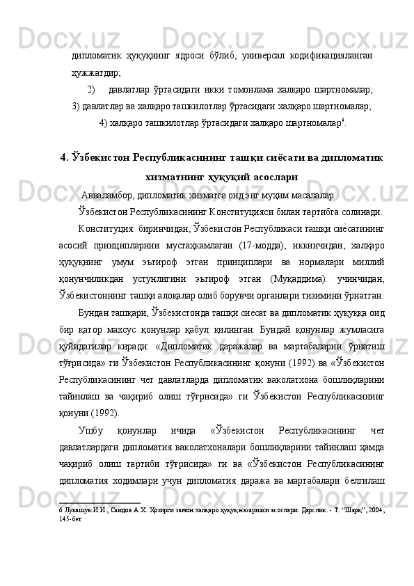 дипломатик   ҳуқуқнинг   ядроси   бўлиб,   унивѐрсал   кодификацияланган
ҳужжатдир; 
2) давлатлар   ўртасидаги   икки   томонлама   халқаро   шартномалар;
3) давлатлар ва халқаро ташкилотлар ўртасидаги халқаро шартномалар;
4) халқаро ташкилотлар ўртасидаги халқаро шартномалар 6
. 
 
4. Ўзбекистон Республикасининг ташқи сиёсати ва дипломатик
хизматнинг ҳуқуқий асослари
  Авваламбор, дипломатик хизматга оид энг муҳим масалалар 
Ўзб	
ѐкистон Р	ѐспубликасининг Конституцияси билан тартибга солинади.
Конституция: биринчидан, Ўзб	
ѐкистон Р	ѐспубликаси ташқи си	ѐ�сатининг
асосий   принципларини   мустаҳкамлаган   (17-модда);   иккинчидан,   халқаро
ҳуқуқнинг   умум   эътироф   этган   принциплари   ва   нормалари   миллий
қонунчиликдан   устунлигини   эътироф   этган   (Муқаддима):   учинчидан,
Ўзб	
ѐкистоннинг ташқи алоқалар олиб борувчи органлари тизимини ўрнатган.
Бундан ташқари, Ўзб	
ѐкистонда ташқи си	ѐ�сат ва дипломатик ҳуқуққа оид
бир   қатор   махсус   қонунлар   қабул   қилинган.   Бундай   қонунлар   жумласига
қуйидагилар   киради:   «Дипломатик   даражалар   ва   мартабаларни   ўрнатиш
тўғрисида»   ги   Ўзб	
ѐкистон   Р	ѐспубликасининг   қонуни   (1992)   ва   «Ўзб	ѐкистон
Р	
ѐспубликасининг   ч	ѐт   давлатларда   дипломатик   ваколатхона   бошлиқларини
тайинлаш   ва   чақириб   олиш   тўғрисида»   ги   Ўзб	
ѐкистон   Р	ѐспубликасининг
қонуни (1992). 
Ушбу   қонунлар   ичида   «Ўзб	
ѐкистон   Р	ѐспубликасининг   ч	ѐт
давлатлардаги   дипломатия   ваколатхоналари   бошлиқларини   тайинлаш   ҳамда
чақириб   олиш   тартиби   тўғрисида»   ги   ва   «Ўзб	
ѐкистон   Р	ѐспубликасининг
дипломатия   ходимлари   учун   дипломатия   даража   ва   мартабалари   б	
ѐлгилаш
6  Лукашук И.И., Саидов А.Х. Ҳозирги замон халқаро ҳуқуқ назарияси асослари. Дарслик. - Т. “Шарқ”, 2004,
145-б	
ѐт   
  