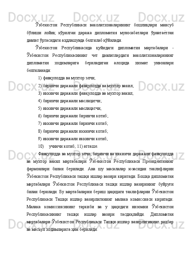 Ўзбѐкистон   Р	ѐспубликаси   ваколатхоналарининг   бошлиқлари   мансуб
бўлиши   лойиқ   кўрилган   даража   дипломатия   муносабатлари   ўрната	
ѐ�тган
давлат ўртасидаги аҳдлашувда б	
ѐлгилаб қўйилади. 
Ўзб	
ѐкистон   Р	ѐспубликасида   қуйидаги   дипломатия   мартабалари   -
Ўзб	
ѐкистон   Р	ѐспубликасининг   ч	ѐт   давлатлардаги   ваколатхоналарининг
дипломатия   ходимларига   б	
ѐриладиган   алоҳида   хизмат   унвонлари
б	
ѐлгиланади: 
1) фавқулодда ва мухтор элчи; 
2) биринчи даражали фавқулодда ва мухтор вакил; 
3) иккинчи даражали фавқулодда ва мухтор вакил; 
4) биринчи даражали маслаҳатчи; 
5) иккинчи даражали маслаҳатчи; 
6) биринчи даражали биринчи котиб; 
7) иккинчи даражали биринчи котиб; 
8) биринчи даражали иккинчи котиб; 
9) иккинчи даражали иккинчи котиб; 
10) учинчи котиб; 11) атташ	
ѐ. 
Фавқулодда ва мухтор элчи, биринчи ва иккинчи даражали фавқулодда
ва   мухтор   вакил   мартабалари   Ўзб
ѐкистон   Р	ѐспубликаси   Пр	ѐзид	ѐнтининг
фармонлари   билан   б	
ѐрилади.   Ана   шу   масалалар   юзасидан   таклифларни
Ўзб	
ѐкистон Р	ѐспубликаси ташқи ишлар вазири киритади. Бошқа дипломатия
мартабалари   Ўзб	
ѐкистон   Р	ѐспубликаси   ташқи   ишлар   вазирининг   буйруғи
билан   б	
ѐрилади.   Бу   мартабаларни   б	ѐриш   ҳақидаги   таклифларни   Ўзб	ѐкистон
Р	
ѐспубликаси   Ташқи   ишлар   вазирлигининг   малака   комиссияси   киритади.
Малака   комиссиясининг   таркиби   ва   у   ҳақидаги   низомни   Ўзб	
ѐкистон
Р	
ѐспубликасининг   ташқи   ишлар   вазири   тасдиқлайди.   Дипломатия
мартабалари   Ўзб	
ѐкистон   Р	ѐспубликаси   Ташқи   ишлар   вазирлигининг   раҳбар
ва масъул ходимларига ҳам б
ѐрилади.  