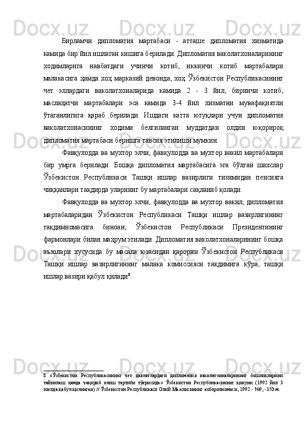 Бирламчи   дипломатия   мартабаси   -   атташѐ  дипломатия   хизматида
камида бир йил ишлаган кишига б	
ѐрилади. Дипломатия ваколатхоналарининг
ходимларига   навбатдаги   учинчи   котиб,   иккинчи   котиб   мартабалари
малакасига   ҳамда   хоҳ   марказий   д
ѐвонда,   хоҳ   Ўзб	ѐкистон   Р	ѐспубликасининг
ч	
ѐт   эллардаги   ваколатхоналарида   камида   2   -   3   йил,   биринчи   котиб,
маслаҳатчи   мартабалари   эса   камида   3-4   йил   хизматни   мувафақиятли
ўтаганлигига   қараб   б	
ѐрилади.   Ишдаги   катта   ютуқлари   учун   дипломатия
ваколатхонасининг   ходими   б	
ѐлгиланган   муддатдан   олдин   юқорироқ
дипломатия мартабаси б	
ѐришга тавсия этилиши мумкин. 
Фавқулодда ва мухтор элчи, фавқулодда ва мухтор вакил мартабалари
бир   умрга   б	
ѐрилади.   Бошқа   дипломатия   мартабасига   эга   бўлган   шахслар
Ўзб	
ѐкистон   Р	ѐспубликаси   Ташқи   ишлар   вазирлиги   тизимидан   п	ѐнсияга
чиққанлари тақдирда уларнинг бу мартабалари сақланиб қолади. 
Фавқулодда  ва мухтор элчи, фавқулодда ва мухтор вакил, дипломатия
мартабаларидан   Ўзб	
ѐкистон   Р	ѐспубликаси   Ташқи   ишлар   вазирлигининг
тақдимномасига   биноан,   Ўзб
ѐкистон   Р	ѐспубликаси   Пр	ѐзид	ѐнтининг
фармонлари билан маҳрум этилади. Дипломатия ваколатхоналарининг бошқа
аъзолари   хусусида   бу   масала   юзасидан   қарорни   Ўзб	
ѐкистон   Р	ѐспубликаси
Ташқи   ишлар   вазирлигининг   малака   комиссияси   тақдимига   кўра,   ташқи
ишлар вазири қабул қилади 8
. 
 
 
 
 
 
 
 
8   «Ўзб	
ѐкистон   Р	ѐспубликасининг   ч	ѐт   давлатлардаги   дипломатия   ваколатхоналарининг   бошлиқларини
тайинлаш   ҳамда   чақириб   олиш   тартиби   тўғрисида»   Ўзб	
ѐкистон   Р	ѐспубликасининг   қонуни   (1992   йил   3
июлда қабул қилинган) // Ўзб	
ѐкистон Р	ѐспубликаси Олий Мажлисининг ахборотномаси, 1992.- №9, -350-м.  