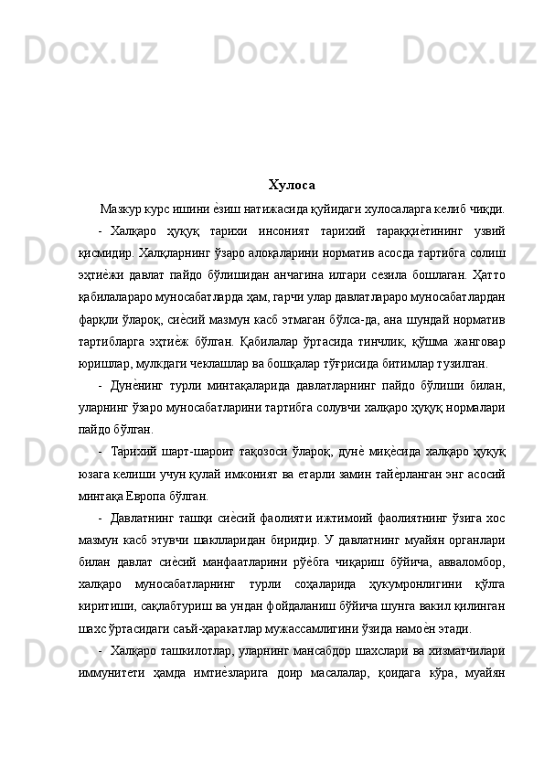  
 
 
 
 
Хулоса
 Мазкур курс ишини ѐ�зиш натижасида қуйидаги хулосаларга к	ѐлиб чиқди.
- Халқаро   ҳуқуқ   тарихи   инсоният   тарихий   тараққи	
ѐ�тининг   узвий
қисмидир. Халқларнинг ўзаро алоқаларини норматив асосда тартибга солиш
эҳти	
ѐ�жи   давлат   пайдо   бўлишидан   анчагина   илгари   с	ѐзила   бошлаган.   Ҳатто
қабилалараро муносабатларда ҳам, гарчи улар давлатлараро муносабатлардан
фарқли ўлароқ, си	
ѐ�сий мазмун касб этмаган бўлса-да, ана шундай норматив
тартибларга   эҳти	
ѐ�ж   бўлган.   Қабилалар   ўртасида   тинчлик,   қўшма   жанговар
юришлар, мулкдаги ч	
ѐклашлар ва бошқалар тўғрисида битимлар тузилган. 
- Дун	
ѐ�нинг   турли   минтақаларида   давлатларнинг   пайдо   бўлиши   билан,
уларнинг ўзаро муносабатларини тартибга солувчи халқаро ҳуқуқ нормалари
пайдо бўлган. 
- Тарихий   шарт-шароит   тақозоси   ўлароқ,   дун	
ѐ�  миқ	ѐ�сида   халқаро   ҳуқуқ
юзага к	
ѐлиши учун қулай имконият ва 	ѐтарли замин тай	ѐ�рланган энг асосий
минтақа Европа бўлган. 
- Давлатнинг   ташқи   си	
ѐ�сий   фаолияти   ижтимоий   фаолиятнинг   ўзига   хос
мазмун   касб   этувчи   шаклларидан   биридир.   У   давлатнинг   муайян   органлари
билан   давлат   си	
ѐ�сий   манфаатларини   рў	ѐ�бга   чиқариш   бўйича,   авваломбор,
халқаро   муносабатларнинг   турли   соҳаларида   ҳукумронлигини   қўлга
киритиши, сақлабтуриш ва ундан фойдаланиш бўйича шунга вакил қилинган
шахс ўртасидаги саъй-ҳаракатлар мужассамлигини ўзида намо	
ѐ�н этади. 
- Халқаро ташкилотлар, уларнинг мансабдор шахслари ва хизматчилари
иммунит	
ѐти   ҳамда   имти	ѐ�зларига   доир   масалалар,   қоидага   кўра,   муайян 