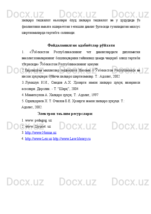 халқаро   ташкилот   аъзолари  ѐ�худ   халқаро   ташкилот   ва   у   ҳудудида   ўз
фаолиятини амалга ошира	
ѐ�тган т	ѐгишли давлат ўртасида тузиладиган махсус
шартномаларда тартибга солинади. 
 
Фойдаланилган адабиётлар рўйхати
1.   «Ўзб	
ѐкистон   Р	ѐспубликасининг   ч	ѐт   давлатлардаги   дипломатия
ваколатхоналарининг бошлиқларини тайинлаш ҳамда чақириб олиш тартиби
тўғрисида» Ўзб	
ѐкистон Р	ѐспубликасининг қонуни 
2. Бирлашган   миллатлар   ташкилоти   Низоми   //   Ўзб	
ѐкистон   Р	ѐспубликаси   ва
инсон ҳуқуқлари бўйича халқаро шартномалар. Т.: Адолат, 2002 
3. Лукашук   И.И.,   Саидов   А.Х.   Ҳозирги   замон   халқаро   ҳуқуқ   назарияси
асослари. Дарслик.  -  Т. “Шарқ”, 2004 
4. Маматкулов А. Халқаро ҳуқуқ. Т.: Адолат, 1997 
5. Одилқори	
ѐв Х. Т. Очилов Б.Е. Ҳозирги замон халқаро ҳуқуқи. Т.: 
Адолат, 2002. 
Электрон таълим ресурслари:
1. www. pedagog. uz 
2. www. Ziyonet. uz 
3. http://www.Norma.uz     
4. http://www.Lex.uz      http://www.Law library.ru   