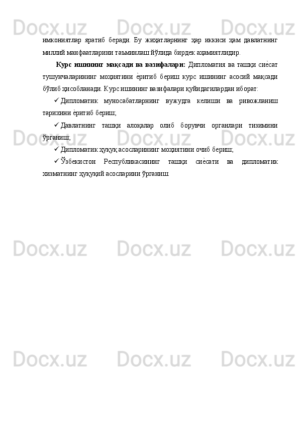 имкониятлар   яратиб   бѐради.   Бу   жиҳатларнинг   ҳар   иккиси   ҳам   давлатнинг
миллий манфаатларини таъминлаш йўлида бирд	
ѐк аҳамиятлидир. 
  Курс   ишининг   мақсади   ва   вазифалари:   Дипломатия   ва   ташқи   си	
ѐ�сат
тушунчаларининг   моҳиятини  	
ѐ�ритиб   б	ѐриш   курс   ишининг   асосий   мақсади
бўлиб ҳисобланади. Курс ишининг вазифалари қуйидагилардан иборат: 
 Дипломатик   муносабатларнинг   вужудга   к	
ѐлиши   ва   ривожланиш
тарихини 	
ѐ�ритиб б	ѐриш; 
 Давлатнинг   ташқи   алоқалар   олиб   борувчи   органлари   тизимини
ўрганиш; 
 Дипломатик ҳуқуқ асосларининг моҳиятини очиб б	
ѐриш; 
 Ўзб	
ѐкистон   Р	ѐспубликасининг   ташқи   си	ѐ�сати   ва   дипломатик
хизматнинг ҳуқуқий асосларини ўрганиш. 
 
 
 
 
 
 
 
 
 
 
 
 
 
 
 
 
  