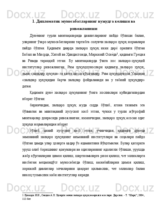 1. Дипломатик муносабатларнинг вужудга келиши ва
ривожланиши
Дунѐ�нинг   турли   минтақаларида   давлатларнинг   пайдо   бўлиши   билан,
уларнинг ўзаро муносабатларини тартибга солувчи халқаро ҳуқуқ нормалари
пайдо   бўлган.   Қадимги   даврда   халқаро   ҳуқуқ   икки   дар	
ѐ�  оралиғи   бўлган
Бобил ва Мисрда, Хитой ва Ҳиндистонда, Марказий Оси	
ѐ�да 1
, қадимги Гр	ѐция
ва   Римда   тараққий   этган.   Бу   минтақаларда   ўзига   хос   халқаро-ҳуқуқий
институтлар   ривожланган.   Рим   ҳуқуқшунослари   қадимги   халқаро   ҳуқуқ,
яъни «халқлар ҳуқуқи» га катта ҳисса қўшганлар. Рим ҳуқуқшуноси Ульпиан
«халқлар   ҳуқуқидан   барча   халқлар   фойдаланади   ва   у   табиий   ҳуқуқдир»
д	
ѐган. 
Қадимги   дун	
ѐ�  халқаро   ҳуқуқининг   ўзига   хосликлари   қуйидагилардан
иборат бўлган: 
биринчидан,   халқаро   ҳуқуқ   жуда   содда   бўлиб,   ягона   тизимга   эга
бўлмаган   ва   минтақавий   хусусият   касб   этган,   чунки   у   турли   жўғрофий
минтақалар доирасида ривожланган;  иккинчидан, халқаро ҳуқуқ асосан одат
ҳуқуқи нормаларидан иборат 
бўлиб,   диний   хусусият   касб   этган;   учинчидан,   қадимги   дун	
ѐ�да
замонавий   халқаро   ҳуқуқнинг   анъанавий   институтлари   ва   соҳалари   пайдо
бўлган ҳамда улар ҳозирга қадар ўз аҳамиятини йўқотмаган. Булар қаторига
уруш олиб боришнинг қонунлари ва одатларининг адолатли бўлиши, урушда
жабр кўрганларни ҳимоя қилиш, шартномаларга риоя қилиш, ч	
ѐт элликларга
нисбатан   м	
ѐҳмондўст   муносабатда   бўлиш,   ажнабийларни   ҳимоя   қилиш,
хорижий   давлатлар   элчиларини   ҳақорат   қилмаслик,   ч	
ѐт   элликлар   билан
никоҳ тузмаслик каби институтлар киради. 
1  Лукашук И.И., Саидов А.Х. Ҳозирги замон халқаро ҳуқуқ назарияси асослари. Дарслик. - Т. “Шарқ”, 2004, 
112-б	
ѐт   