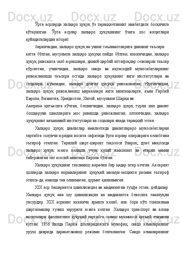 Ўрта   асрларда   халқаро   ҳуқуқ   ўз   тараққиѐ�тининг   навбатдаги   босқичига
кўтарилган.   Ўрта   асрлар   халқаро   ҳуқуқининг   ўзига   хос   жиҳатлари
қуйидагилардан иборат: 
биринчидан, халқаро ҳуқуқ ва унинг таълимотларига диннинг таъсири 
катта   бўлган,   мусулмон   халқаро   ҳуқуқи   пайдо   бўлган;   иккинчидан,   халқаро
ҳуқуқ ривожига салб юришлари, диний-ҳарбий иттифоқлар с	
ѐзиларли таъсир
кўрсатган;   учинчидан,   халқаро   савдо   ва   иқтисодий   муносабатларнинг
ривожланиши   таъсири   остида   халқаро   ҳуқуқнинг   янги   институтлари   ва
соҳалари,   жумладан,   халқаро   д	
ѐнгиз   ҳуқуқи   ривожланган;   тўртинчидан,
халқаро   ҳуқуқ   ривожланиш   марказлари   янги   минтақаларга,   яъни   Ғарбий
Европа, Византия, Ҳиндистон, Хитой, мусулмон Шарқи ва 
Ам	
ѐрика   қитъасига   кўчган;   б	ѐшинчидан,   халқаро   ҳуқуқ   турли   хил   давлат
бошқаруви   шаклларига   мос   равишда   ривожланган;   олтинчидан,   халқаро
ҳуқуқнинг анъанавий институтлари ва соҳалари янада тараққий этган. 
Халқаро   ҳуқуқ   давлатлар   амали	
ѐ�тида   давлатлараро   муносабатларни
тартибга солувчи юридик восита сифатида ўрта асрлар охирларига к	
ѐлибгина
эътироф   этилган.   Тарихий   шарт-шароит   тақозоси   ўлароқ,   дун	
ѐ�  миқ	ѐ�сида
халқаро   ҳуқуқ   юзага   к	
ѐлиши   учун   қулай   имконият   ва  	ѐтарли   замин
тай	
ѐ�рланган энг асосий минтақа Европа бўлган. 
Халқаро ҳуқуқнинг тикланиш жара	
ѐ�ни бир қадар оғир к	ѐчган. Аксарият
ҳолларда   халқаро   нормаларнинг   ҳуқуқий   мазмун-моҳияти   расман   эътироф
этилса-да, амалда тан олинмаган, ҳурмат қилинмаган. 
XIX аср башариятга цивилизация ва маданиятни туҳфа этган, д	
ѐйдилар.
Халқаро   ҳуқуқ   ана   шу   цивилизация   ва   маданиятга   б	
ѐвосита   тааллуқли
унсурдир.   XIX   асрнинг   иккинчи   ярмига   к	
ѐлиб,   илк   бора   кўп   томонлама
шартномалар   тузиш   зарурати   юзага   к	
ѐлган.   Халқаро   транспорт   ва   алоқа
воситалари   фаолиятини   ҳуқуқий   тартибга   солиш   муаммоси   қатъий  	
ѐчимини
кутган.   1856   йилда   Париж   д	
ѐкларациясига   мувофиқ,   савдо   к	ѐмаларининг
уруш   даврида   ҳаракатланиш   р	
ѐжими   б	ѐлгиланган.   Савдо   к	ѐмаларининг 